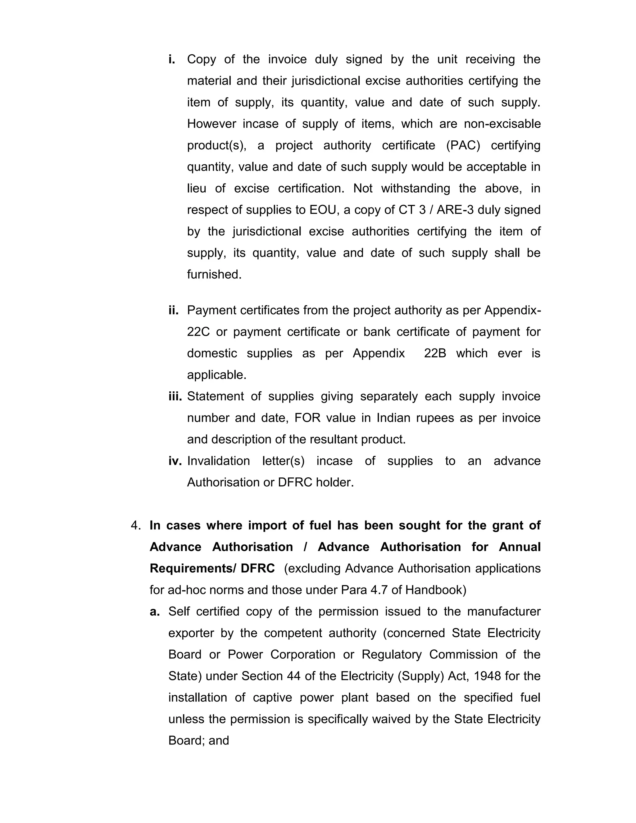 i. Copy of the invoice duly signed by the unit receiving the
material and their jurisdictional excise authorities certifying the
item of supply, its quantity, value and date of such supply.
However incase of supply of items, which are non-excisable
product(s), a project authority certificate (PAC) certifying
quantity, value and date of such supply would be acceptable in
lieu of excise certification. Not withstanding the above, in
respect of supplies to EOU, a copy of CT 3 / ARE-3 duly signed
by the jurisdictional excise authorities certifying the item of
supply, its quantity, value and date of such supply shall be
furnished.
ii. Payment certificates from the project authority as per Appendix-
22C or payment certificate or bank certificate of payment for
domestic supplies as per Appendix 22B which ever is
applicable.
iii. Statement of supplies giving separately each supply invoice
number and date, FOR value in Indian rupees as per invoice
and description of the resultant product.
iv. Invalidation letter(s) incase of supplies to an advance
Authorisation or DFRC holder.
4. In cases where import of fuel has been sought for the grant of
Advance Authorisation / Advance Authorisation for Annual
Requirements/ DFRC (excluding Advance Authorisation applications
for ad-hoc norms and those under Para 4.7 of Handbook)
a. Self certified copy of the permission issued to the manufacturer
exporter by the competent authority (concerned State Electricity
Board or Power Corporation or Regulatory Commission of the
State) under Section 44 of the Electricity (Supply) Act, 1948 for the
installation of captive power plant based on the specified fuel
unless the permission is specifically waived by the State Electricity
Board; and
 