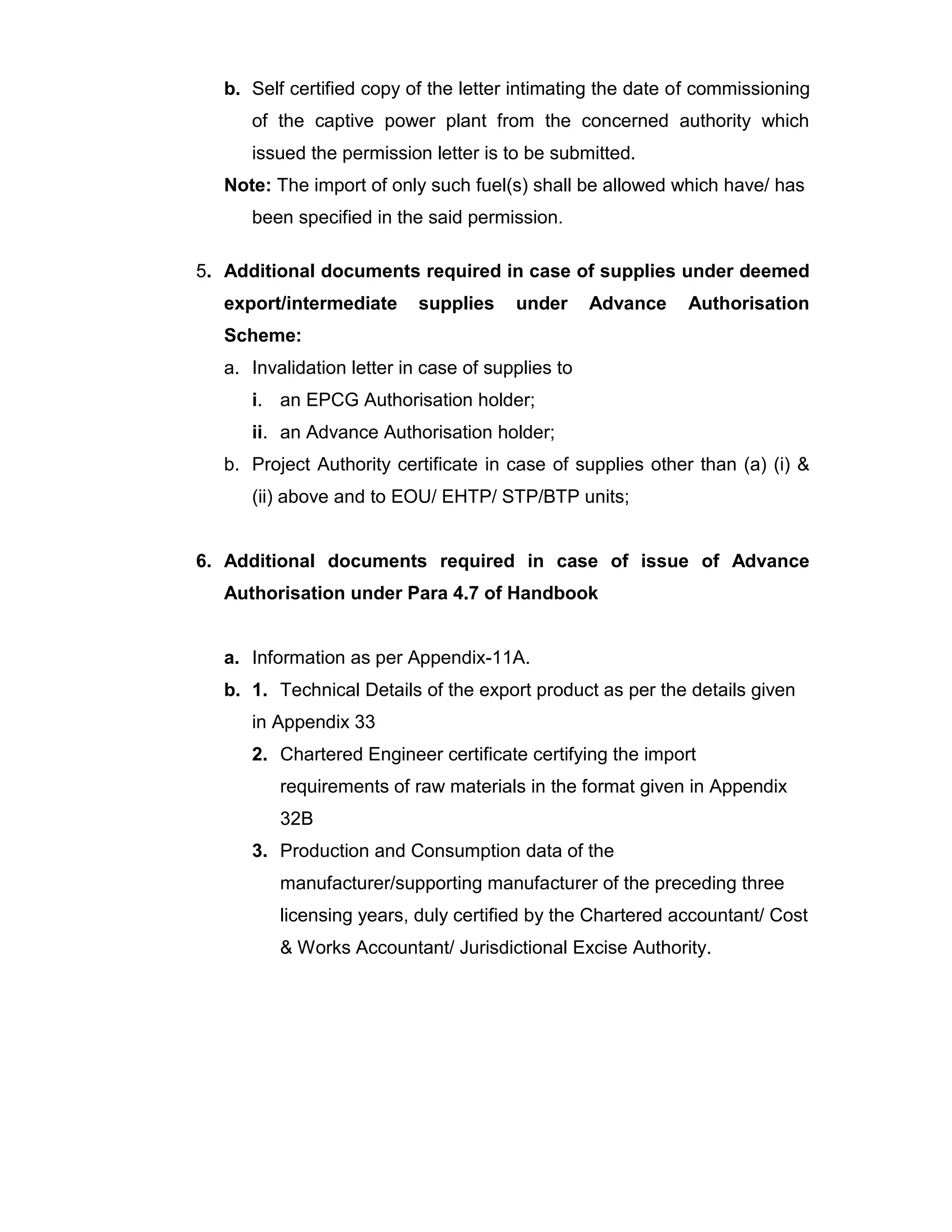 b. Self certified copy of the letter intimating the date of commissioning
of the captive power plant from the concerned authority which
issued the permission letter is to be submitted.
Note: The import of only such fuel(s) shall be allowed which have/ has
been specified in the said permission.
5. Additional documents required in case of supplies under deemed
export/intermediate supplies under Advance Authorisation
Scheme:
a. Invalidation letter in case of supplies to
i. an EPCG Authorisation holder;
ii. an Advance Authorisation holder;
b. Project Authority certificate in case of supplies other than (a) (i) &
(ii) above and to EOU/ EHTP/ STP/BTP units;
6. Additional documents required in case of issue of Advance
Authorisation under Para 4.7 of Handbook
a. Information as per Appendix-11A.
b. 1. Technical Details of the export product as per the details given
in Appendix 33
2. Chartered Engineer certificate certifying the import
requirements of raw materials in the format given in Appendix
32B
3. Production and Consumption data of the
manufacturer/supporting manufacturer of the preceding three
licensing years, duly certified by the Chartered accountant/ Cost
& Works Accountant/ Jurisdictional Excise Authority.
 
