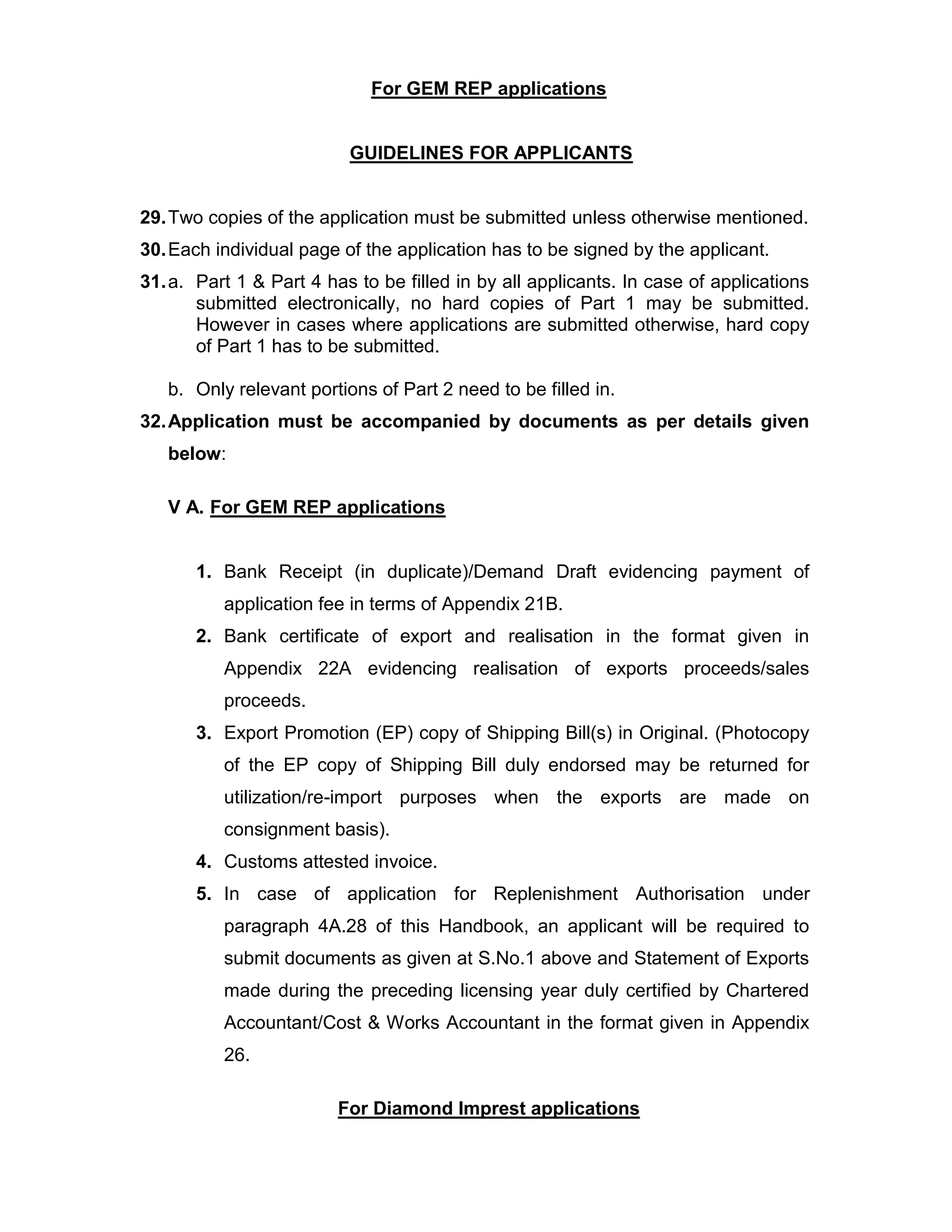 For GEM REP applications
GUIDELINES FOR APPLICANTS
29.Two copies of the application must be submitted unless otherwise mentioned.
30.Each individual page of the application has to be signed by the applicant.
31.a. Part 1 & Part 4 has to be filled in by all applicants. In case of applications
submitted electronically, no hard copies of Part 1 may be submitted.
However in cases where applications are submitted otherwise, hard copy
of Part 1 has to be submitted.
b. Only relevant portions of Part 2 need to be filled in.
32.Application must be accompanied by documents as per details given
below:
V A. For GEM REP applications
1. Bank Receipt (in duplicate)/Demand Draft evidencing payment of
application fee in terms of Appendix 21B.
2. Bank certificate of export and realisation in the format given in
Appendix 22A evidencing realisation of exports proceeds/sales
proceeds.
3. Export Promotion (EP) copy of Shipping Bill(s) in Original. (Photocopy
of the EP copy of Shipping Bill duly endorsed may be returned for
utilization/re-import purposes when the exports are made on
consignment basis).
4. Customs attested invoice.
5. In case of application for Replenishment Authorisation under
paragraph 4A.28 of this Handbook, an applicant will be required to
submit documents as given at S.No.1 above and Statement of Exports
made during the preceding licensing year duly certified by Chartered
Accountant/Cost & Works Accountant in the format given in Appendix
26.
For Diamond Imprest applications
 