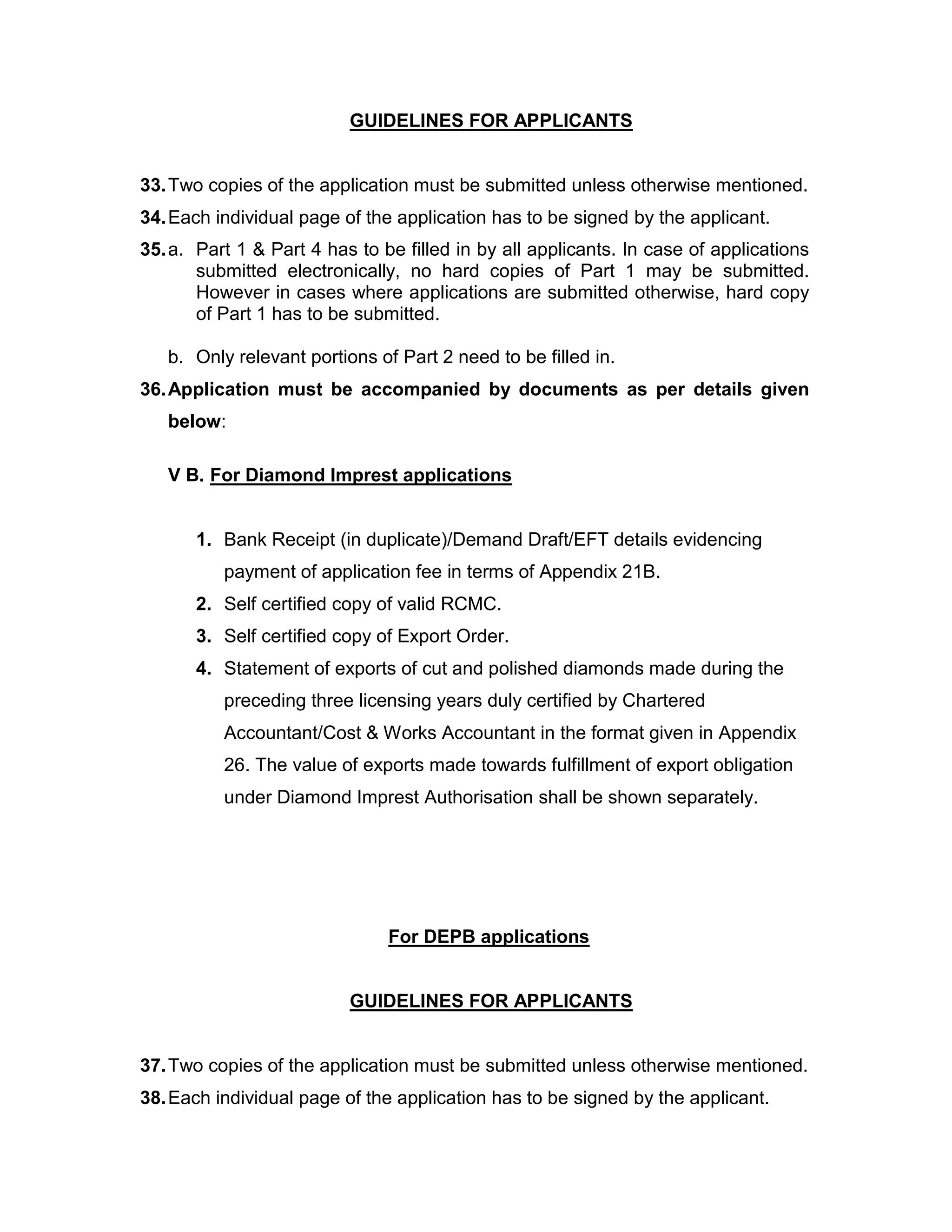 GUIDELINES FOR APPLICANTS
33.Two copies of the application must be submitted unless otherwise mentioned.
34.Each individual page of the application has to be signed by the applicant.
35.a. Part 1 & Part 4 has to be filled in by all applicants. In case of applications
submitted electronically, no hard copies of Part 1 may be submitted.
However in cases where applications are submitted otherwise, hard copy
of Part 1 has to be submitted.
b. Only relevant portions of Part 2 need to be filled in.
36.Application must be accompanied by documents as per details given
below:
V B. For Diamond Imprest applications
1. Bank Receipt (in duplicate)/Demand Draft/EFT details evidencing
payment of application fee in terms of Appendix 21B.
2. Self certified copy of valid RCMC.
3. Self certified copy of Export Order.
4. Statement of exports of cut and polished diamonds made during the
preceding three licensing years duly certified by Chartered
Accountant/Cost & Works Accountant in the format given in Appendix
26. The value of exports made towards fulfillment of export obligation
under Diamond Imprest Authorisation shall be shown separately.
For DEPB applications
GUIDELINES FOR APPLICANTS
37.Two copies of the application must be submitted unless otherwise mentioned.
38.Each individual page of the application has to be signed by the applicant.
 