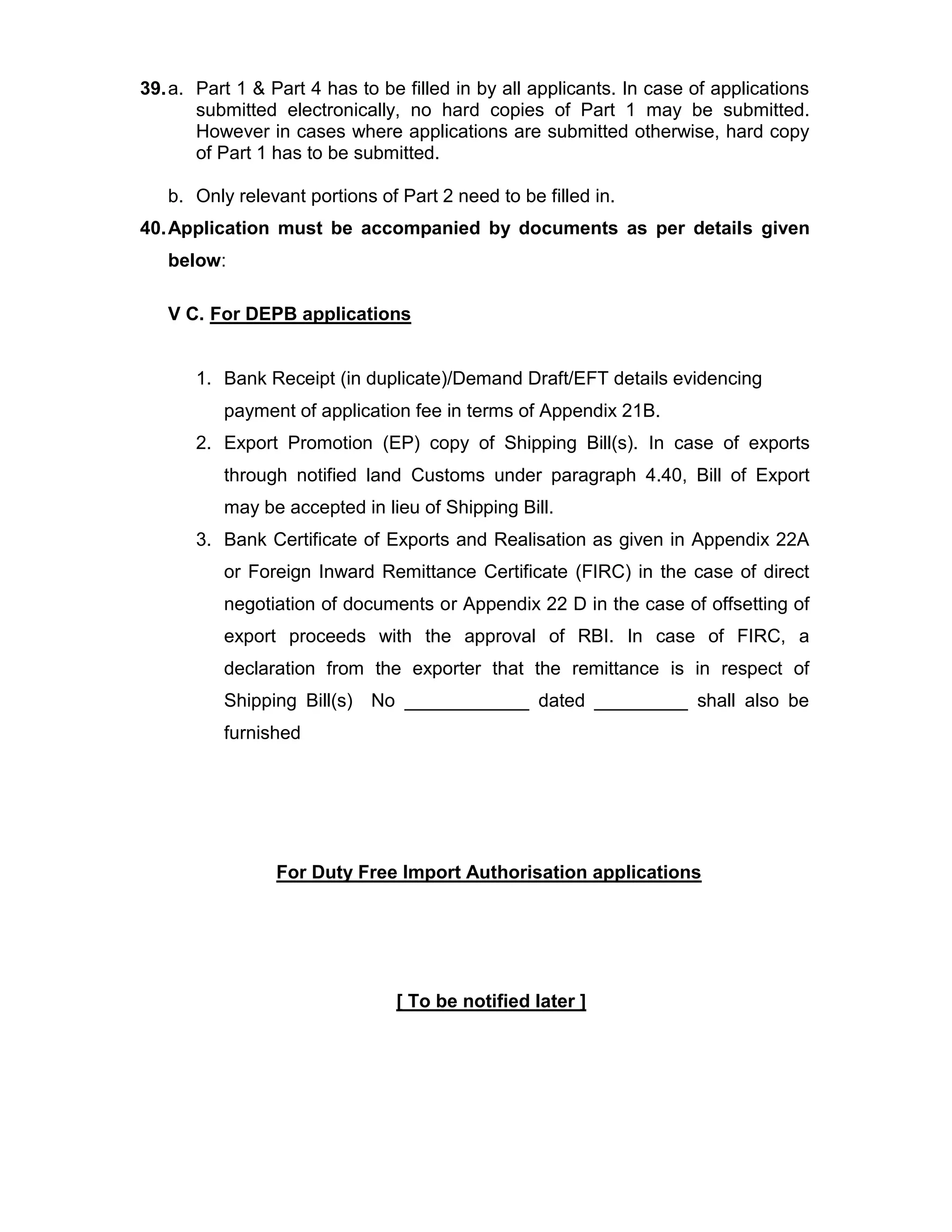 39.a. Part 1 & Part 4 has to be filled in by all applicants. In case of applications
submitted electronically, no hard copies of Part 1 may be submitted.
However in cases where applications are submitted otherwise, hard copy
of Part 1 has to be submitted.
b. Only relevant portions of Part 2 need to be filled in.
40.Application must be accompanied by documents as per details given
below:
V C. For DEPB applications
1. Bank Receipt (in duplicate)/Demand Draft/EFT details evidencing
payment of application fee in terms of Appendix 21B.
2. Export Promotion (EP) copy of Shipping Bill(s). In case of exports
through notified land Customs under paragraph 4.40, Bill of Export
may be accepted in lieu of Shipping Bill.
3. Bank Certificate of Exports and Realisation as given in Appendix 22A
or Foreign Inward Remittance Certificate (FIRC) in the case of direct
negotiation of documents or Appendix 22 D in the case of offsetting of
export proceeds with the approval of RBI. In case of FIRC, a
declaration from the exporter that the remittance is in respect of
Shipping Bill(s) No ____________ dated _________ shall also be
furnished
For Duty Free Import Authorisation applications
[ To be notified later ]
 