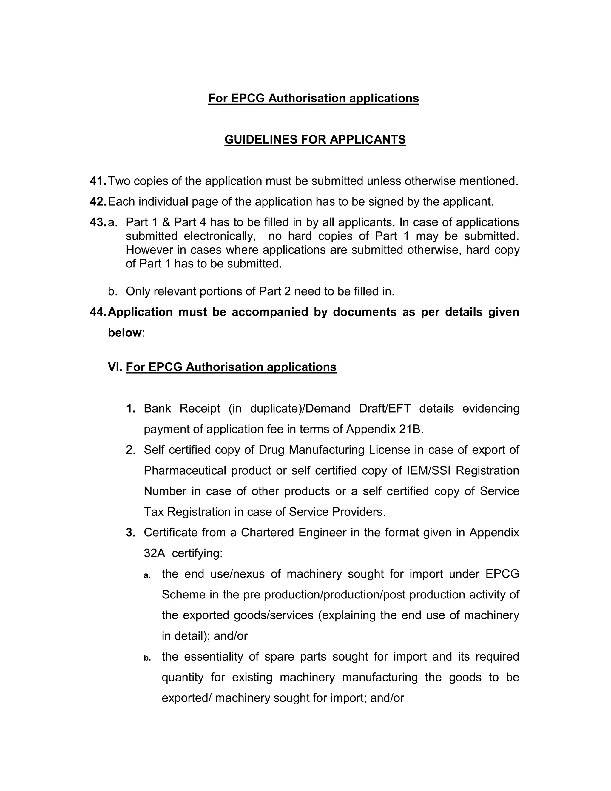 For EPCG Authorisation applications
GUIDELINES FOR APPLICANTS
41.Two copies of the application must be submitted unless otherwise mentioned.
42.Each individual page of the application has to be signed by the applicant.
43.a. Part 1 & Part 4 has to be filled in by all applicants. In case of applications
submitted electronically, no hard copies of Part 1 may be submitted.
However in cases where applications are submitted otherwise, hard copy
of Part 1 has to be submitted.
b. Only relevant portions of Part 2 need to be filled in.
44.Application must be accompanied by documents as per details given
below:
VI. For EPCG Authorisation applications
1. Bank Receipt (in duplicate)/Demand Draft/EFT details evidencing
payment of application fee in terms of Appendix 21B.
2. Self certified copy of Drug Manufacturing License in case of export of
Pharmaceutical product or self certified copy of IEM/SSI Registration
Number in case of other products or a self certified copy of Service
Tax Registration in case of Service Providers.
3. Certificate from a Chartered Engineer in the format given in Appendix
32A certifying:
a. the end use/nexus of machinery sought for import under EPCG
Scheme in the pre production/production/post production activity of
the exported goods/services (explaining the end use of machinery
in detail); and/or
b. the essentiality of spare parts sought for import and its required
quantity for existing machinery manufacturing the goods to be
exported/ machinery sought for import; and/or
 