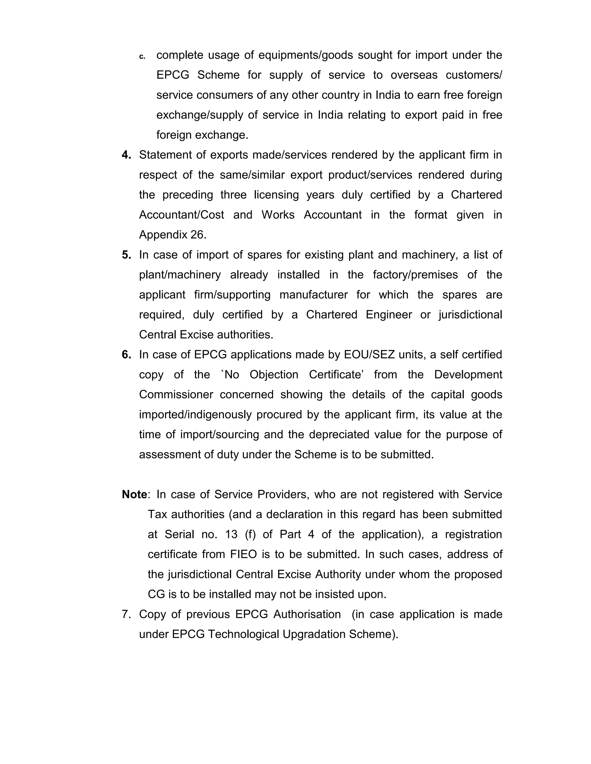 c. complete usage of equipments/goods sought for import under the
EPCG Scheme for supply of service to overseas customers/
service consumers of any other country in India to earn free foreign
exchange/supply of service in India relating to export paid in free
foreign exchange.
4. Statement of exports made/services rendered by the applicant firm in
respect of the same/similar export product/services rendered during
the preceding three licensing years duly certified by a Chartered
Accountant/Cost and Works Accountant in the format given in
Appendix 26.
5. In case of import of spares for existing plant and machinery, a list of
plant/machinery already installed in the factory/premises of the
applicant firm/supporting manufacturer for which the spares are
required, duly certified by a Chartered Engineer or jurisdictional
Central Excise authorities.
6. In case of EPCG applications made by EOU/SEZ units, a self certified
copy of the `No Objection Certificate’ from the Development
Commissioner concerned showing the details of the capital goods
imported/indigenously procured by the applicant firm, its value at the
time of import/sourcing and the depreciated value for the purpose of
assessment of duty under the Scheme is to be submitted.
Note: In case of Service Providers, who are not registered with Service
Tax authorities (and a declaration in this regard has been submitted
at Serial no. 13 (f) of Part 4 of the application), a registration
certificate from FIEO is to be submitted. In such cases, address of
the jurisdictional Central Excise Authority under whom the proposed
CG is to be installed may not be insisted upon.
7. Copy of previous EPCG Authorisation (in case application is made
under EPCG Technological Upgradation Scheme).
 
