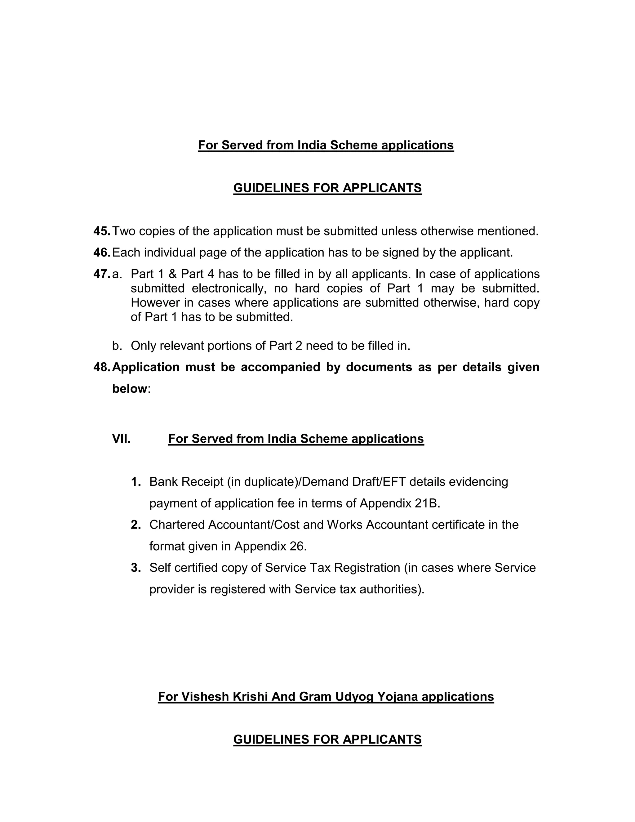 For Served from India Scheme applications
GUIDELINES FOR APPLICANTS
45.Two copies of the application must be submitted unless otherwise mentioned.
46.Each individual page of the application has to be signed by the applicant.
47.a. Part 1 & Part 4 has to be filled in by all applicants. In case of applications
submitted electronically, no hard copies of Part 1 may be submitted.
However in cases where applications are submitted otherwise, hard copy
of Part 1 has to be submitted.
b. Only relevant portions of Part 2 need to be filled in.
48.Application must be accompanied by documents as per details given
below:
VII. For Served from India Scheme applications
1. Bank Receipt (in duplicate)/Demand Draft/EFT details evidencing
payment of application fee in terms of Appendix 21B.
2. Chartered Accountant/Cost and Works Accountant certificate in the
format given in Appendix 26.
3. Self certified copy of Service Tax Registration (in cases where Service
provider is registered with Service tax authorities).
For Vishesh Krishi And Gram Udyog Yojana applications
GUIDELINES FOR APPLICANTS
 