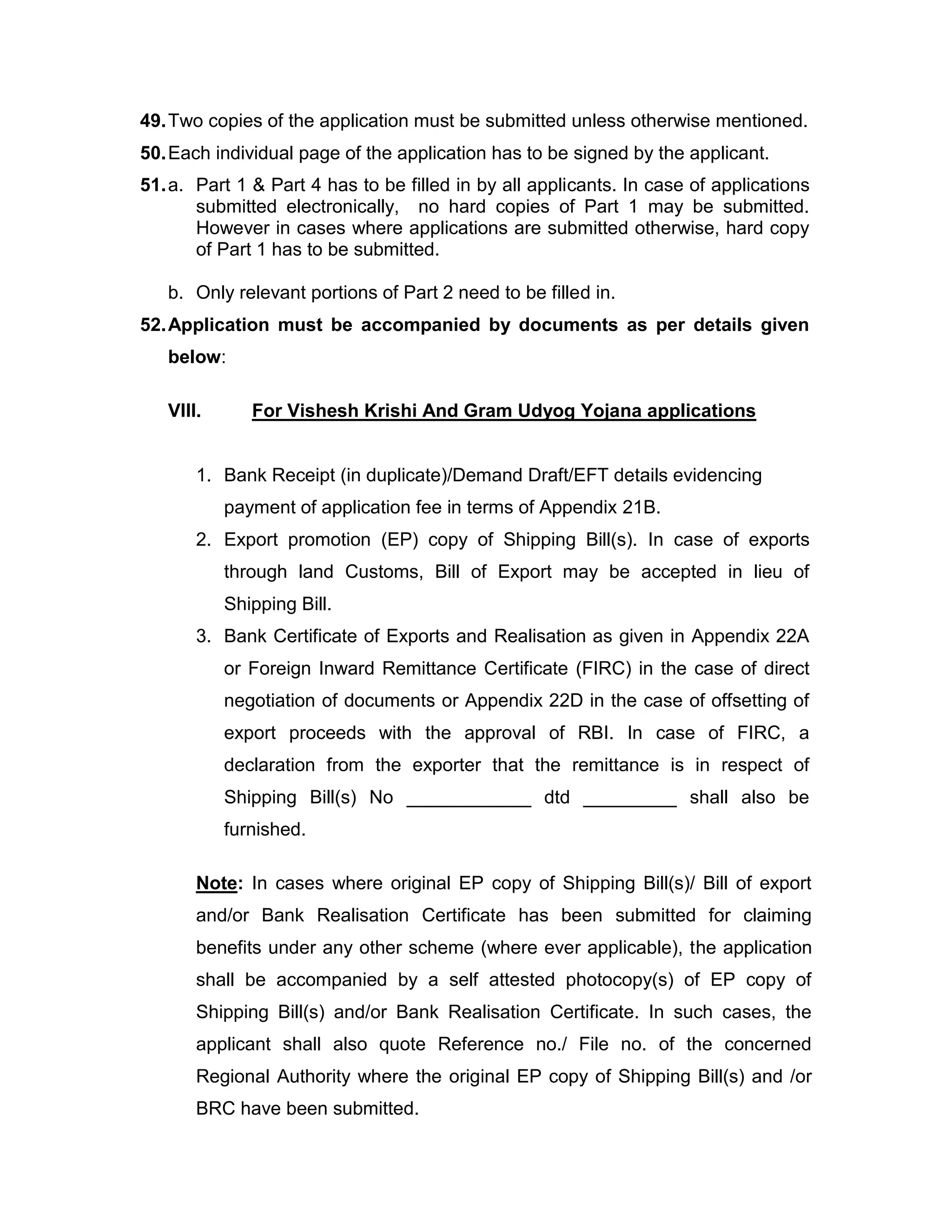 49.Two copies of the application must be submitted unless otherwise mentioned.
50.Each individual page of the application has to be signed by the applicant.
51.a. Part 1 & Part 4 has to be filled in by all applicants. In case of applications
submitted electronically, no hard copies of Part 1 may be submitted.
However in cases where applications are submitted otherwise, hard copy
of Part 1 has to be submitted.
b. Only relevant portions of Part 2 need to be filled in.
52.Application must be accompanied by documents as per details given
below:
VIII. For Vishesh Krishi And Gram Udyog Yojana applications
1. Bank Receipt (in duplicate)/Demand Draft/EFT details evidencing
payment of application fee in terms of Appendix 21B.
2. Export promotion (EP) copy of Shipping Bill(s). In case of exports
through land Customs, Bill of Export may be accepted in lieu of
Shipping Bill.
3. Bank Certificate of Exports and Realisation as given in Appendix 22A
or Foreign Inward Remittance Certificate (FIRC) in the case of direct
negotiation of documents or Appendix 22D in the case of offsetting of
export proceeds with the approval of RBI. In case of FIRC, a
declaration from the exporter that the remittance is in respect of
Shipping Bill(s) No ____________ dtd _________ shall also be
furnished.
Note: In cases where original EP copy of Shipping Bill(s)/ Bill of export
and/or Bank Realisation Certificate has been submitted for claiming
benefits under any other scheme (where ever applicable), the application
shall be accompanied by a self attested photocopy(s) of EP copy of
Shipping Bill(s) and/or Bank Realisation Certificate. In such cases, the
applicant shall also quote Reference no./ File no. of the concerned
Regional Authority where the original EP copy of Shipping Bill(s) and /or
BRC have been submitted.
 