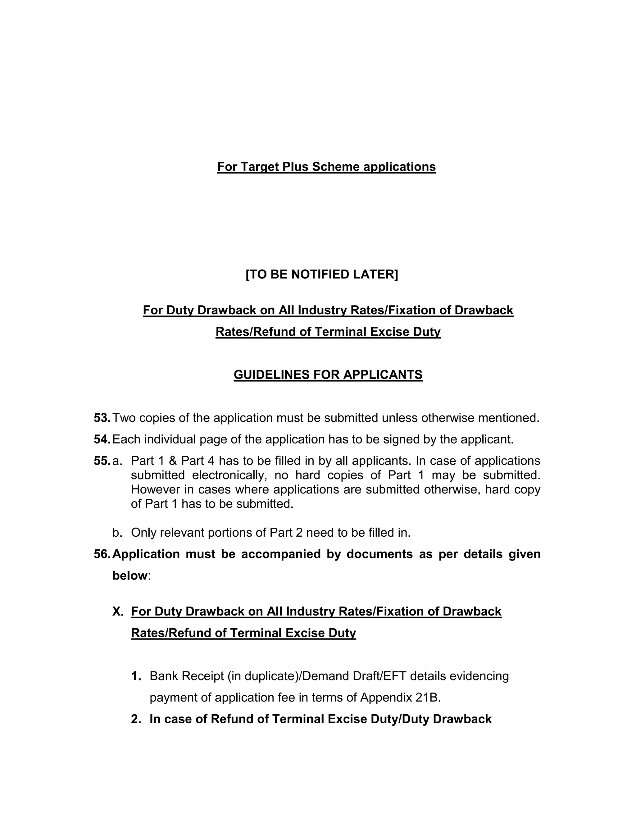 For Target Plus Scheme applications
[TO BE NOTIFIED LATER]
For Duty Drawback on All Industry Rates/Fixation of Drawback
Rates/Refund of Terminal Excise Duty
GUIDELINES FOR APPLICANTS
53.Two copies of the application must be submitted unless otherwise mentioned.
54.Each individual page of the application has to be signed by the applicant.
55.a. Part 1 & Part 4 has to be filled in by all applicants. In case of applications
submitted electronically, no hard copies of Part 1 may be submitted.
However in cases where applications are submitted otherwise, hard copy
of Part 1 has to be submitted.
b. Only relevant portions of Part 2 need to be filled in.
56.Application must be accompanied by documents as per details given
below:
X. For Duty Drawback on All Industry Rates/Fixation of Drawback
Rates/Refund of Terminal Excise Duty
1. Bank Receipt (in duplicate)/Demand Draft/EFT details evidencing
payment of application fee in terms of Appendix 21B.
2. In case of Refund of Terminal Excise Duty/Duty Drawback
 
