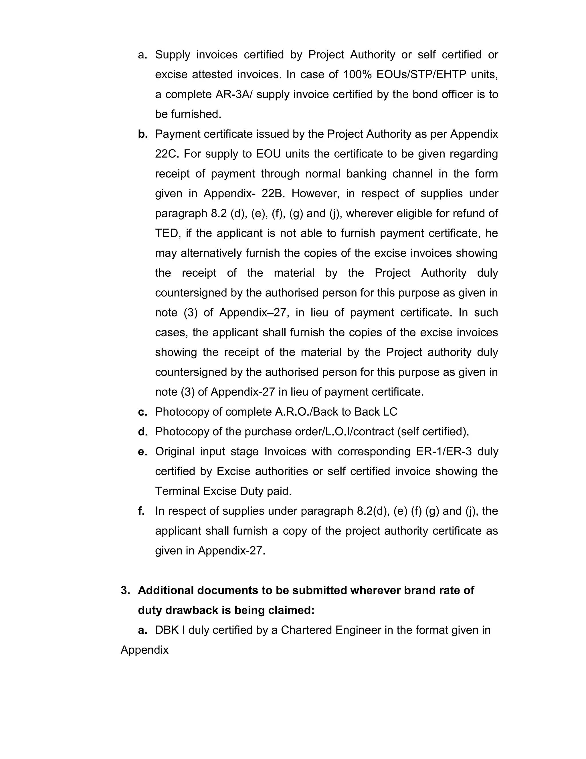 a. Supply invoices certified by Project Authority or self certified or
excise attested invoices. In case of 100% EOUs/STP/EHTP units,
a complete AR-3A/ supply invoice certified by the bond officer is to
be furnished.
b. Payment certificate issued by the Project Authority as per Appendix
22C. For supply to EOU units the certificate to be given regarding
receipt of payment through normal banking channel in the form
given in Appendix- 22B. However, in respect of supplies under
paragraph 8.2 (d), (e), (f), (g) and (j), wherever eligible for refund of
TED, if the applicant is not able to furnish payment certificate, he
may alternatively furnish the copies of the excise invoices showing
the receipt of the material by the Project Authority duly
countersigned by the authorised person for this purpose as given in
note (3) of Appendix–27, in lieu of payment certificate. In such
cases, the applicant shall furnish the copies of the excise invoices
showing the receipt of the material by the Project authority duly
countersigned by the authorised person for this purpose as given in
note (3) of Appendix-27 in lieu of payment certificate.
c. Photocopy of complete A.R.O./Back to Back LC
d. Photocopy of the purchase order/L.O.I/contract (self certified).
e. Original input stage Invoices with corresponding ER-1/ER-3 duly
certified by Excise authorities or self certified invoice showing the
Terminal Excise Duty paid.
f. In respect of supplies under paragraph 8.2(d), (e) (f) (g) and (j), the
applicant shall furnish a copy of the project authority certificate as
given in Appendix-27.
3. Additional documents to be submitted wherever brand rate of
duty drawback is being claimed:
a. DBK I duly certified by a Chartered Engineer in the format given in
Appendix
 