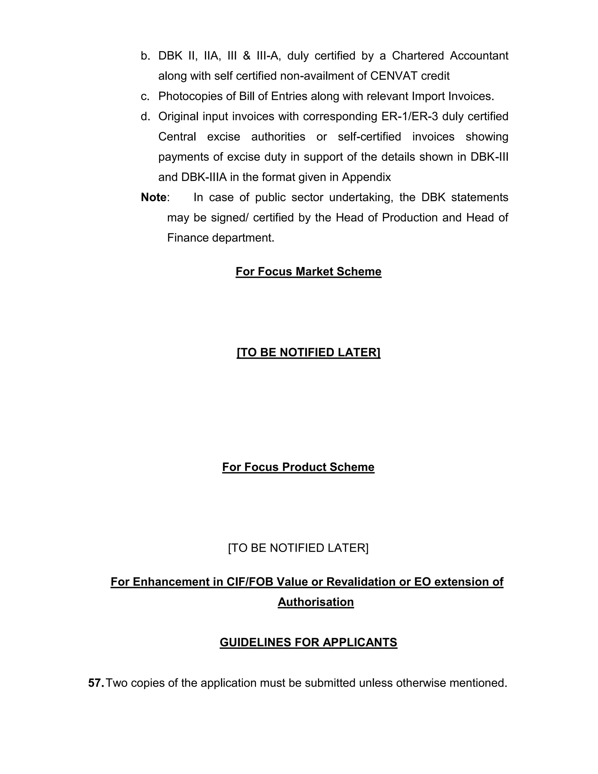 b. DBK II, IIA, III & III-A, duly certified by a Chartered Accountant
along with self certified non-availment of CENVAT credit
c. Photocopies of Bill of Entries along with relevant Import Invoices.
d. Original input invoices with corresponding ER-1/ER-3 duly certified
Central excise authorities or self-certified invoices showing
payments of excise duty in support of the details shown in DBK-III
and DBK-IIIA in the format given in Appendix
Note: In case of public sector undertaking, the DBK statements
may be signed/ certified by the Head of Production and Head of
Finance department.
For Focus Market Scheme
[TO BE NOTIFIED LATER]
For Focus Product Scheme
[TO BE NOTIFIED LATER]
For Enhancement in CIF/FOB Value or Revalidation or EO extension of
Authorisation
GUIDELINES FOR APPLICANTS
57.Two copies of the application must be submitted unless otherwise mentioned.
 