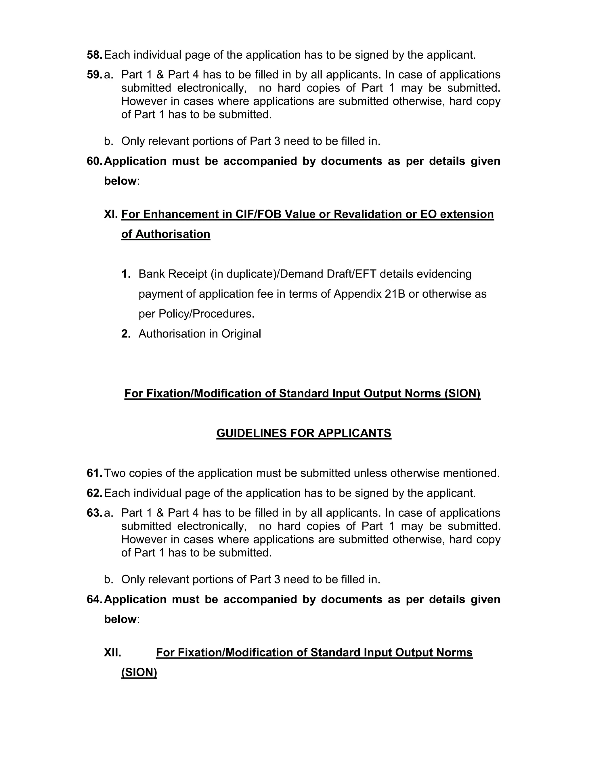 58.Each individual page of the application has to be signed by the applicant.
59.a. Part 1 & Part 4 has to be filled in by all applicants. In case of applications
submitted electronically, no hard copies of Part 1 may be submitted.
However in cases where applications are submitted otherwise, hard copy
of Part 1 has to be submitted.
b. Only relevant portions of Part 3 need to be filled in.
60.Application must be accompanied by documents as per details given
below:
XI. For Enhancement in CIF/FOB Value or Revalidation or EO extension
of Authorisation
1. Bank Receipt (in duplicate)/Demand Draft/EFT details evidencing
payment of application fee in terms of Appendix 21B or otherwise as
per Policy/Procedures.
2. Authorisation in Original
For Fixation/Modification of Standard Input Output Norms (SION)
GUIDELINES FOR APPLICANTS
61.Two copies of the application must be submitted unless otherwise mentioned.
62.Each individual page of the application has to be signed by the applicant.
63.a. Part 1 & Part 4 has to be filled in by all applicants. In case of applications
submitted electronically, no hard copies of Part 1 may be submitted.
However in cases where applications are submitted otherwise, hard copy
of Part 1 has to be submitted.
b. Only relevant portions of Part 3 need to be filled in.
64.Application must be accompanied by documents as per details given
below:
XII. For Fixation/Modification of Standard Input Output Norms
(SION)
 
