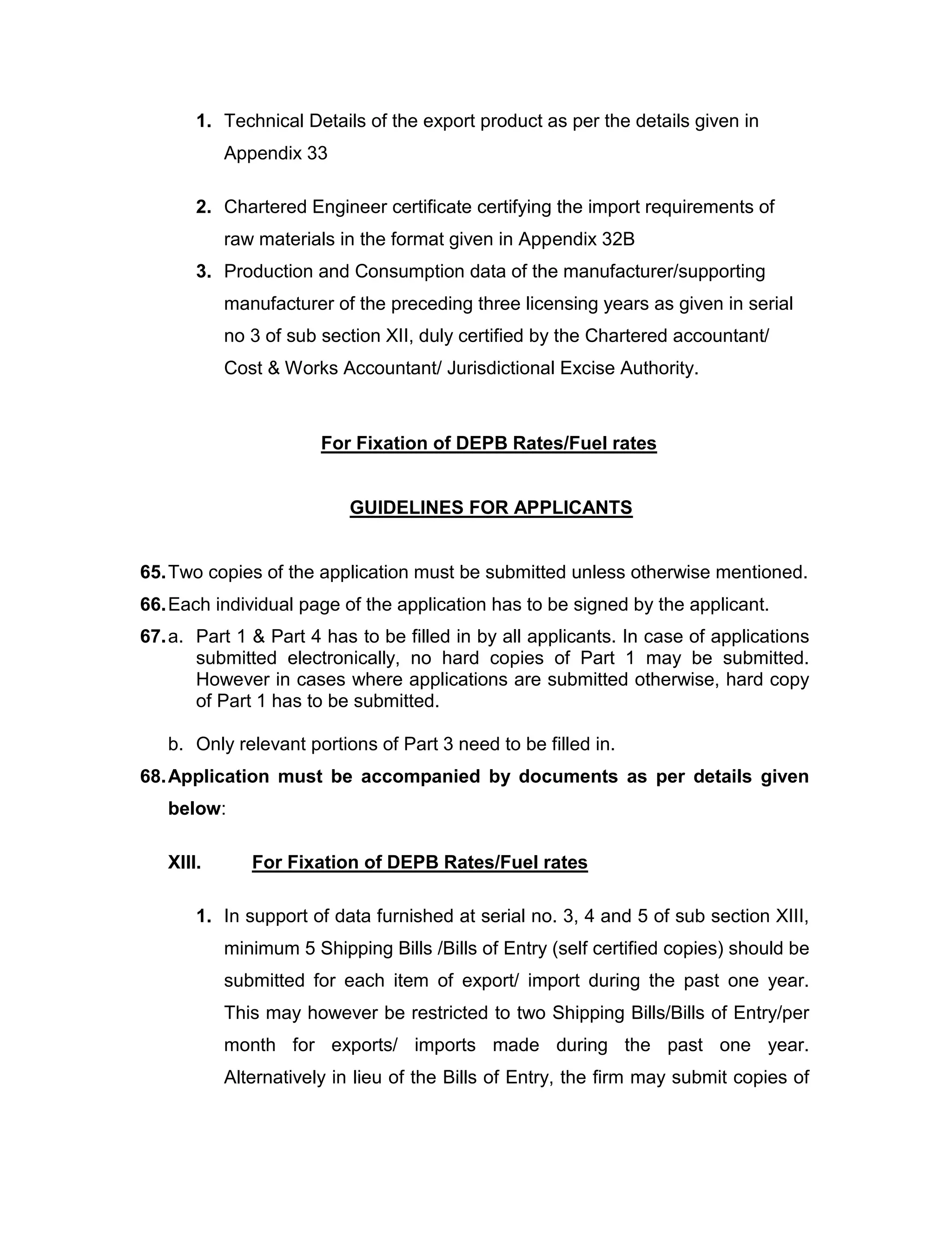1. Technical Details of the export product as per the details given in
Appendix 33
2. Chartered Engineer certificate certifying the import requirements of
raw materials in the format given in Appendix 32B
3. Production and Consumption data of the manufacturer/supporting
manufacturer of the preceding three licensing years as given in serial
no 3 of sub section XII, duly certified by the Chartered accountant/
Cost & Works Accountant/ Jurisdictional Excise Authority.
For Fixation of DEPB Rates/Fuel rates
GUIDELINES FOR APPLICANTS
65.Two copies of the application must be submitted unless otherwise mentioned.
66.Each individual page of the application has to be signed by the applicant.
67.a. Part 1 & Part 4 has to be filled in by all applicants. In case of applications
submitted electronically, no hard copies of Part 1 may be submitted.
However in cases where applications are submitted otherwise, hard copy
of Part 1 has to be submitted.
b. Only relevant portions of Part 3 need to be filled in.
68.Application must be accompanied by documents as per details given
below:
XIII. For Fixation of DEPB Rates/Fuel rates
1. In support of data furnished at serial no. 3, 4 and 5 of sub section XIII,
minimum 5 Shipping Bills /Bills of Entry (self certified copies) should be
submitted for each item of export/ import during the past one year.
This may however be restricted to two Shipping Bills/Bills of Entry/per
month for exports/ imports made during the past one year.
Alternatively in lieu of the Bills of Entry, the firm may submit copies of
 