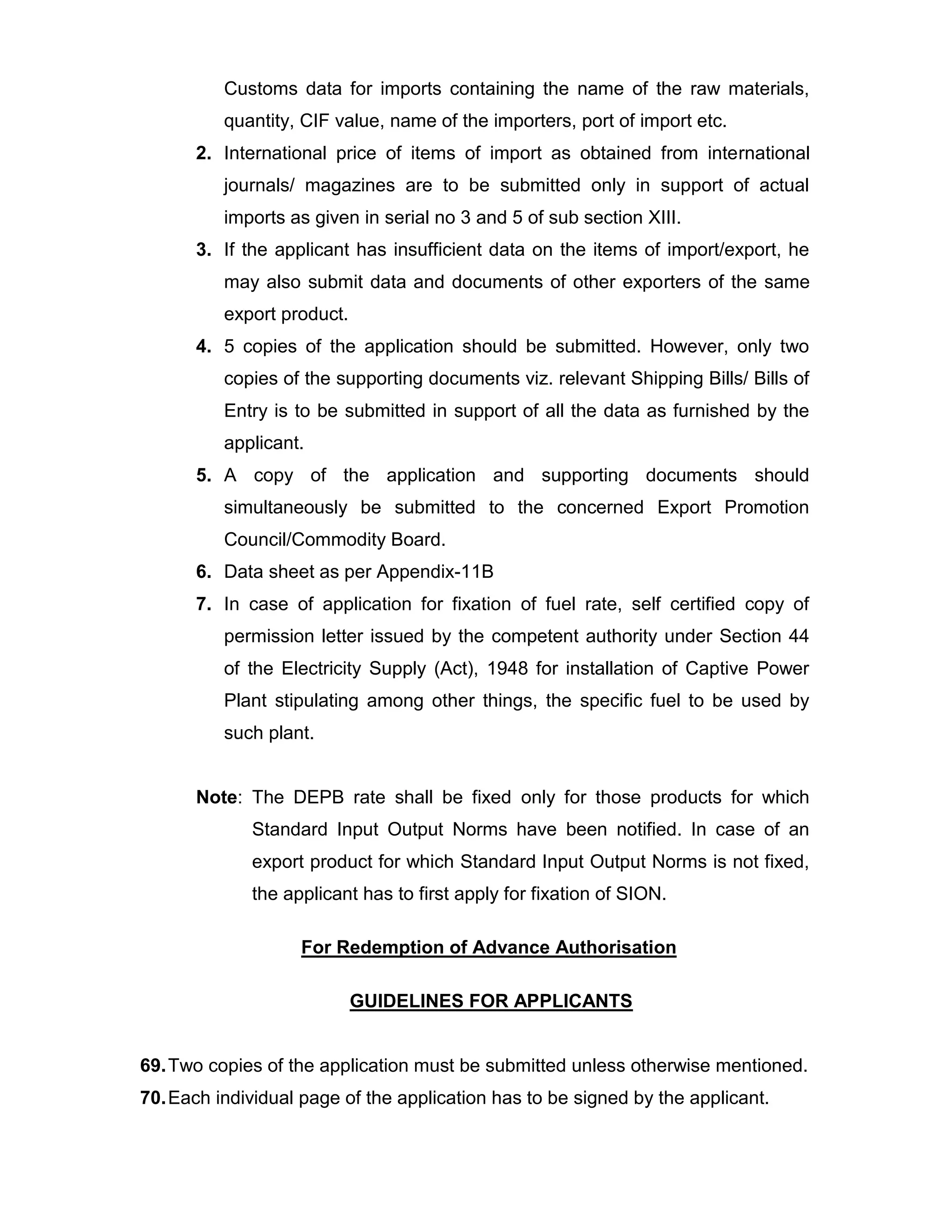 Customs data for imports containing the name of the raw materials,
quantity, CIF value, name of the importers, port of import etc.
2. International price of items of import as obtained from international
journals/ magazines are to be submitted only in support of actual
imports as given in serial no 3 and 5 of sub section XIII.
3. If the applicant has insufficient data on the items of import/export, he
may also submit data and documents of other exporters of the same
export product.
4. 5 copies of the application should be submitted. However, only two
copies of the supporting documents viz. relevant Shipping Bills/ Bills of
Entry is to be submitted in support of all the data as furnished by the
applicant.
5. A copy of the application and supporting documents should
simultaneously be submitted to the concerned Export Promotion
Council/Commodity Board.
6. Data sheet as per Appendix-11B
7. In case of application for fixation of fuel rate, self certified copy of
permission letter issued by the competent authority under Section 44
of the Electricity Supply (Act), 1948 for installation of Captive Power
Plant stipulating among other things, the specific fuel to be used by
such plant.
Note: The DEPB rate shall be fixed only for those products for which
Standard Input Output Norms have been notified. In case of an
export product for which Standard Input Output Norms is not fixed,
the applicant has to first apply for fixation of SION.
For Redemption of Advance Authorisation
GUIDELINES FOR APPLICANTS
69.Two copies of the application must be submitted unless otherwise mentioned.
70.Each individual page of the application has to be signed by the applicant.
 