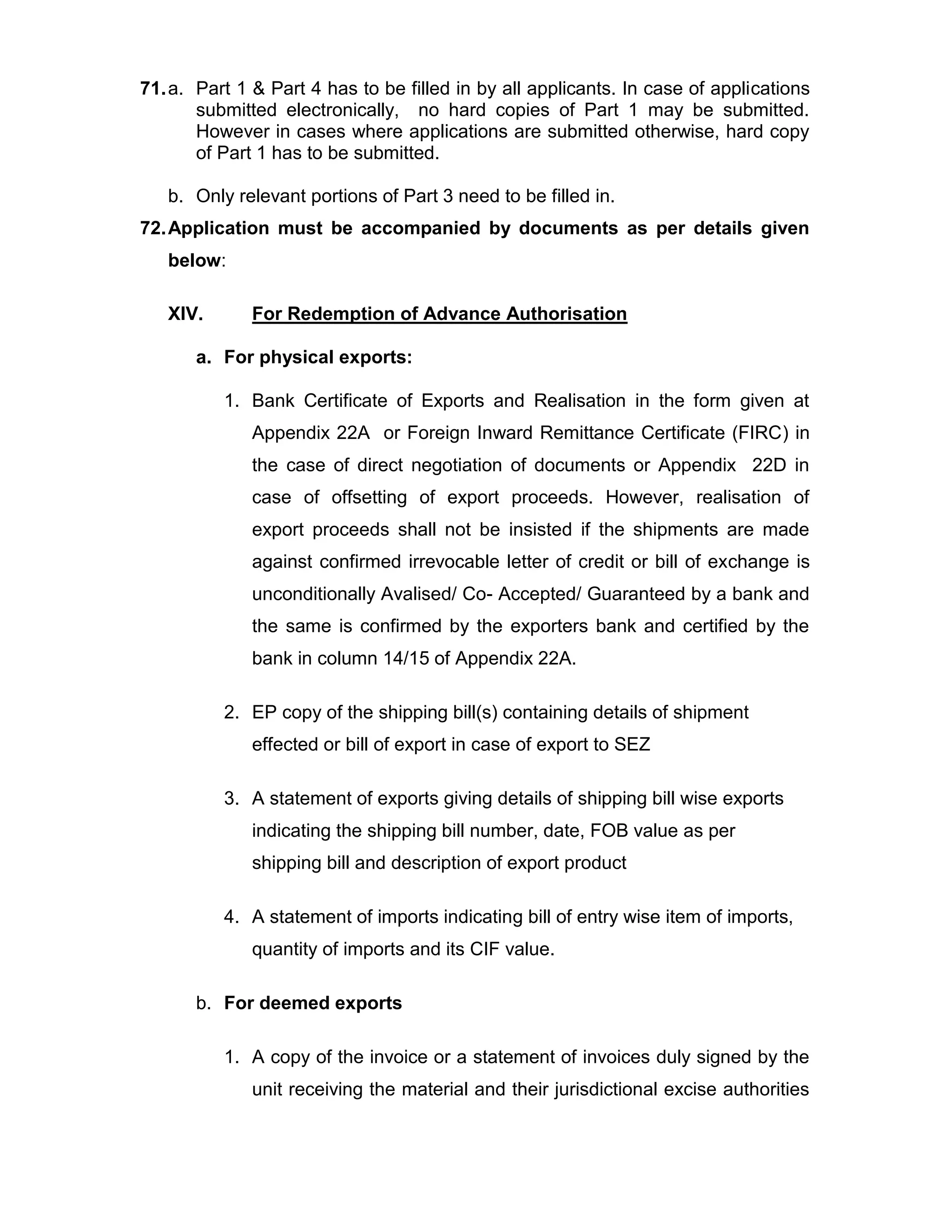 71.a. Part 1 & Part 4 has to be filled in by all applicants. In case of applications
submitted electronically, no hard copies of Part 1 may be submitted.
However in cases where applications are submitted otherwise, hard copy
of Part 1 has to be submitted.
b. Only relevant portions of Part 3 need to be filled in.
72.Application must be accompanied by documents as per details given
below:
XIV. For Redemption of Advance Authorisation
a. For physical exports:
1. Bank Certificate of Exports and Realisation in the form given at
Appendix 22A or Foreign Inward Remittance Certificate (FIRC) in
the case of direct negotiation of documents or Appendix 22D in
case of offsetting of export proceeds. However, realisation of
export proceeds shall not be insisted if the shipments are made
against confirmed irrevocable letter of credit or bill of exchange is
unconditionally Avalised/ Co- Accepted/ Guaranteed by a bank and
the same is confirmed by the exporters bank and certified by the
bank in column 14/15 of Appendix 22A.
2. EP copy of the shipping bill(s) containing details of shipment
effected or bill of export in case of export to SEZ
3. A statement of exports giving details of shipping bill wise exports
indicating the shipping bill number, date, FOB value as per
shipping bill and description of export product
4. A statement of imports indicating bill of entry wise item of imports,
quantity of imports and its CIF value.
b. For deemed exports
1. A copy of the invoice or a statement of invoices duly signed by the
unit receiving the material and their jurisdictional excise authorities
 