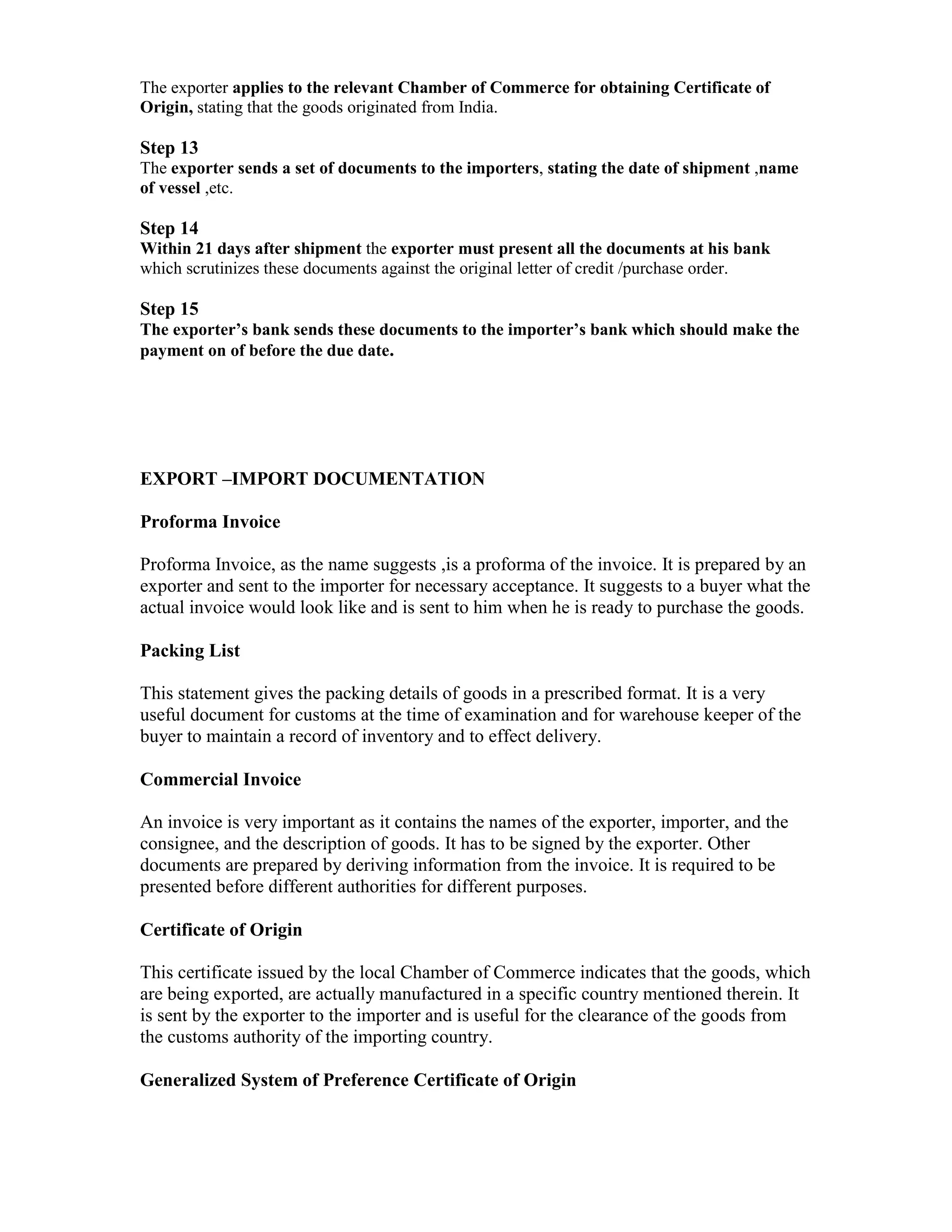 The exporter applies to the relevant Chamber of Commerce for obtaining Certificate of
Origin, stating that the goods originated from India.
Step 13
The exporter sends a set of documents to the importers, stating the date of shipment ,name
of vessel ,etc.
Step 14
Within 21 days after shipment the exporter must present all the documents at his bank
which scrutinizes these documents against the original letter of credit /purchase order.
Step 15
The exporter’s bank sends these documents to the importer’s bank which should make the
payment on of before the due date.
EXPORT –IMPORT DOCUMENTATION
Proforma Invoice
Proforma Invoice, as the name suggests ,is a proforma of the invoice. It is prepared by an
exporter and sent to the importer for necessary acceptance. It suggests to a buyer what the
actual invoice would look like and is sent to him when he is ready to purchase the goods.
Packing List
This statement gives the packing details of goods in a prescribed format. It is a very
useful document for customs at the time of examination and for warehouse keeper of the
buyer to maintain a record of inventory and to effect delivery.
Commercial Invoice
An invoice is very important as it contains the names of the exporter, importer, and the
consignee, and the description of goods. It has to be signed by the exporter. Other
documents are prepared by deriving information from the invoice. It is required to be
presented before different authorities for different purposes.
Certificate of Origin
This certificate issued by the local Chamber of Commerce indicates that the goods, which
are being exported, are actually manufactured in a specific country mentioned therein. It
is sent by the exporter to the importer and is useful for the clearance of the goods from
the customs authority of the importing country.
Generalized System of Preference Certificate of Origin
 