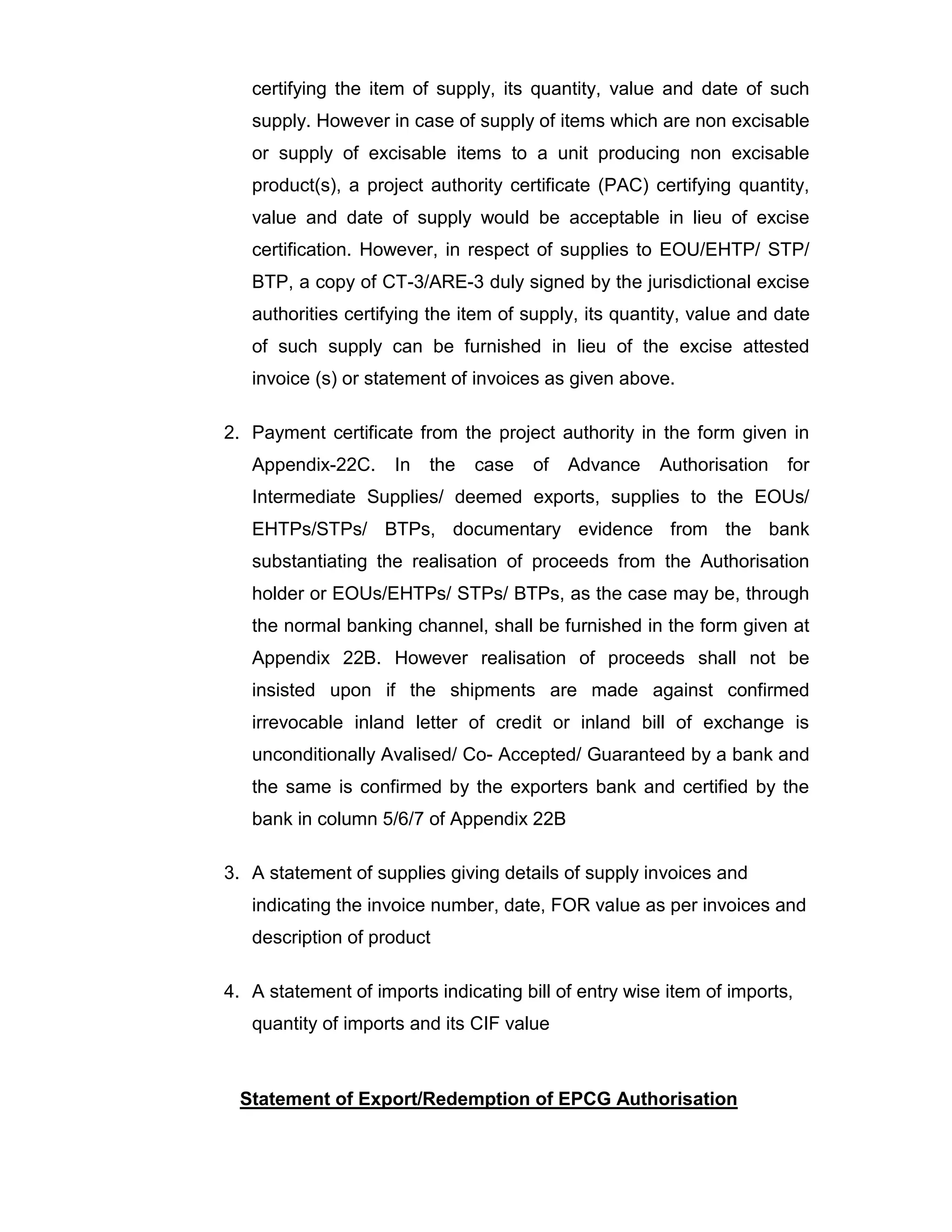 certifying the item of supply, its quantity, value and date of such
supply. However in case of supply of items which are non excisable
or supply of excisable items to a unit producing non excisable
product(s), a project authority certificate (PAC) certifying quantity,
value and date of supply would be acceptable in lieu of excise
certification. However, in respect of supplies to EOU/EHTP/ STP/
BTP, a copy of CT-3/ARE-3 duly signed by the jurisdictional excise
authorities certifying the item of supply, its quantity, value and date
of such supply can be furnished in lieu of the excise attested
invoice (s) or statement of invoices as given above.
2. Payment certificate from the project authority in the form given in
Appendix-22C. In the case of Advance Authorisation for
Intermediate Supplies/ deemed exports, supplies to the EOUs/
EHTPs/STPs/ BTPs, documentary evidence from the bank
substantiating the realisation of proceeds from the Authorisation
holder or EOUs/EHTPs/ STPs/ BTPs, as the case may be, through
the normal banking channel, shall be furnished in the form given at
Appendix 22B. However realisation of proceeds shall not be
insisted upon if the shipments are made against confirmed
irrevocable inland letter of credit or inland bill of exchange is
unconditionally Avalised/ Co- Accepted/ Guaranteed by a bank and
the same is confirmed by the exporters bank and certified by the
bank in column 5/6/7 of Appendix 22B
3. A statement of supplies giving details of supply invoices and
indicating the invoice number, date, FOR value as per invoices and
description of product
4. A statement of imports indicating bill of entry wise item of imports,
quantity of imports and its CIF value
Statement of Export/Redemption of EPCG Authorisation
 