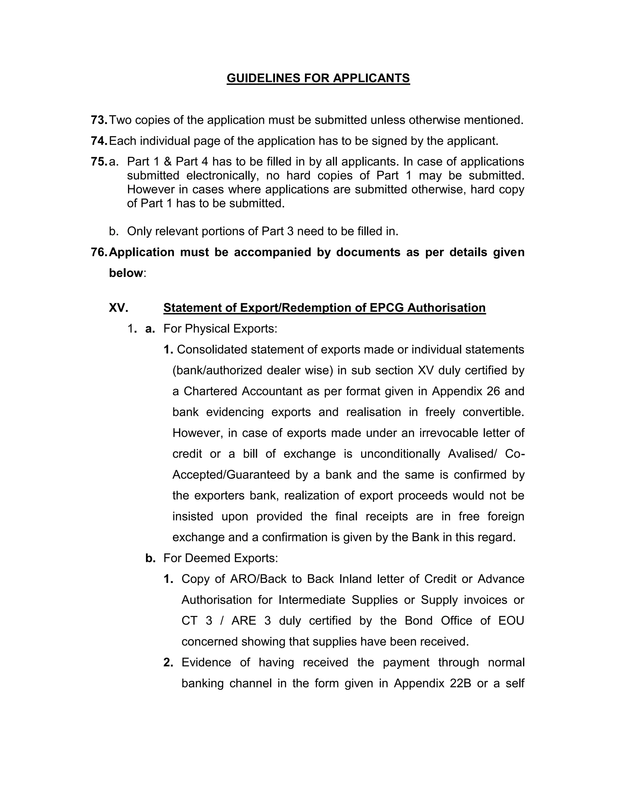 GUIDELINES FOR APPLICANTS
73.Two copies of the application must be submitted unless otherwise mentioned.
74.Each individual page of the application has to be signed by the applicant.
75.a. Part 1 & Part 4 has to be filled in by all applicants. In case of applications
submitted electronically, no hard copies of Part 1 may be submitted.
However in cases where applications are submitted otherwise, hard copy
of Part 1 has to be submitted.
b. Only relevant portions of Part 3 need to be filled in.
76.Application must be accompanied by documents as per details given
below:
XV. Statement of Export/Redemption of EPCG Authorisation
1. a. For Physical Exports:
1. Consolidated statement of exports made or individual statements
(bank/authorized dealer wise) in sub section XV duly certified by
a Chartered Accountant as per format given in Appendix 26 and
bank evidencing exports and realisation in freely convertible.
However, in case of exports made under an irrevocable letter of
credit or a bill of exchange is unconditionally Avalised/ Co-
Accepted/Guaranteed by a bank and the same is confirmed by
the exporters bank, realization of export proceeds would not be
insisted upon provided the final receipts are in free foreign
exchange and a confirmation is given by the Bank in this regard.
b. For Deemed Exports:
1. Copy of ARO/Back to Back Inland letter of Credit or Advance
Authorisation for Intermediate Supplies or Supply invoices or
CT 3 / ARE 3 duly certified by the Bond Office of EOU
concerned showing that supplies have been received.
2. Evidence of having received the payment through normal
banking channel in the form given in Appendix 22B or a self
 