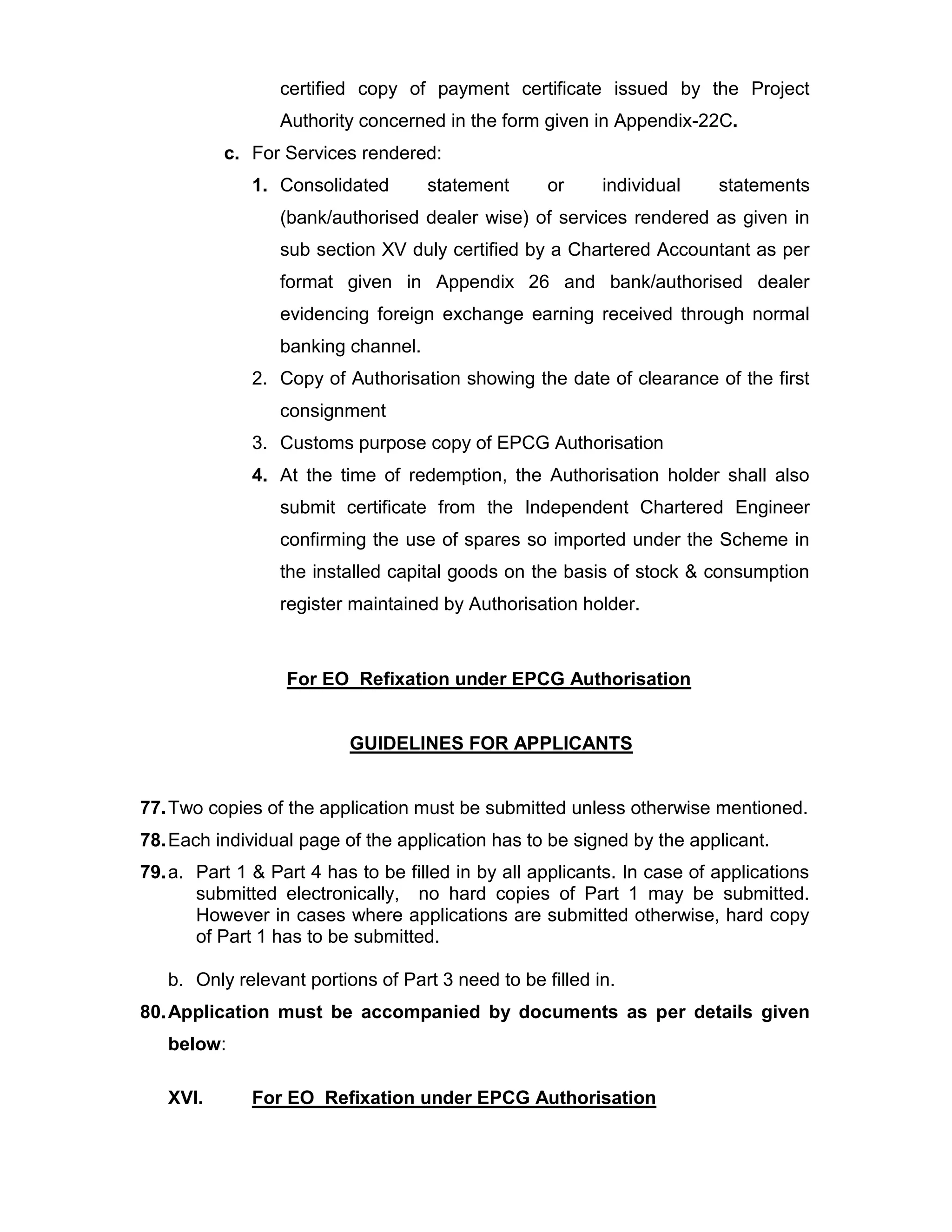certified copy of payment certificate issued by the Project
Authority concerned in the form given in Appendix-22C.
c. For Services rendered:
1. Consolidated statement or individual statements
(bank/authorised dealer wise) of services rendered as given in
sub section XV duly certified by a Chartered Accountant as per
format given in Appendix 26 and bank/authorised dealer
evidencing foreign exchange earning received through normal
banking channel.
2. Copy of Authorisation showing the date of clearance of the first
consignment
3. Customs purpose copy of EPCG Authorisation
4. At the time of redemption, the Authorisation holder shall also
submit certificate from the Independent Chartered Engineer
confirming the use of spares so imported under the Scheme in
the installed capital goods on the basis of stock & consumption
register maintained by Authorisation holder.
For EO Refixation under EPCG Authorisation
GUIDELINES FOR APPLICANTS
77.Two copies of the application must be submitted unless otherwise mentioned.
78.Each individual page of the application has to be signed by the applicant.
79.a. Part 1 & Part 4 has to be filled in by all applicants. In case of applications
submitted electronically, no hard copies of Part 1 may be submitted.
However in cases where applications are submitted otherwise, hard copy
of Part 1 has to be submitted.
b. Only relevant portions of Part 3 need to be filled in.
80.Application must be accompanied by documents as per details given
below:
XVI. For EO Refixation under EPCG Authorisation
 