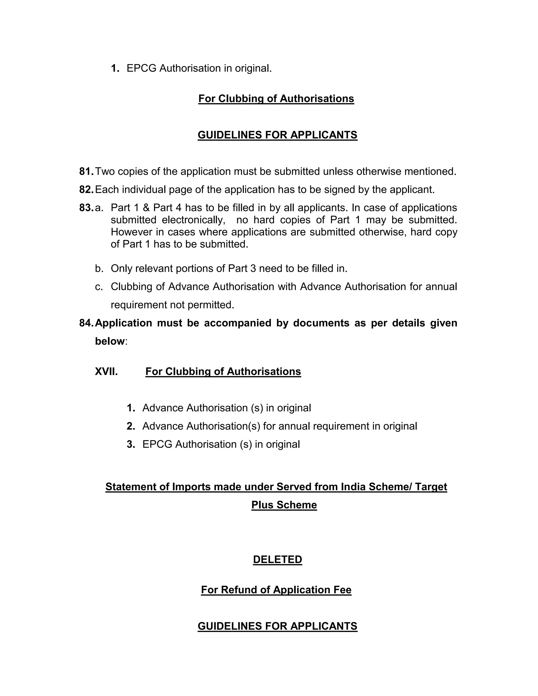 1. EPCG Authorisation in original.
For Clubbing of Authorisations
GUIDELINES FOR APPLICANTS
81.Two copies of the application must be submitted unless otherwise mentioned.
82.Each individual page of the application has to be signed by the applicant.
83.a. Part 1 & Part 4 has to be filled in by all applicants. In case of applications
submitted electronically, no hard copies of Part 1 may be submitted.
However in cases where applications are submitted otherwise, hard copy
of Part 1 has to be submitted.
b. Only relevant portions of Part 3 need to be filled in.
c. Clubbing of Advance Authorisation with Advance Authorisation for annual
requirement not permitted.
84.Application must be accompanied by documents as per details given
below:
XVII. For Clubbing of Authorisations
1. Advance Authorisation (s) in original
2. Advance Authorisation(s) for annual requirement in original
3. EPCG Authorisation (s) in original
Statement of Imports made under Served from India Scheme/ Target
Plus Scheme
DELETED
For Refund of Application Fee
GUIDELINES FOR APPLICANTS
 