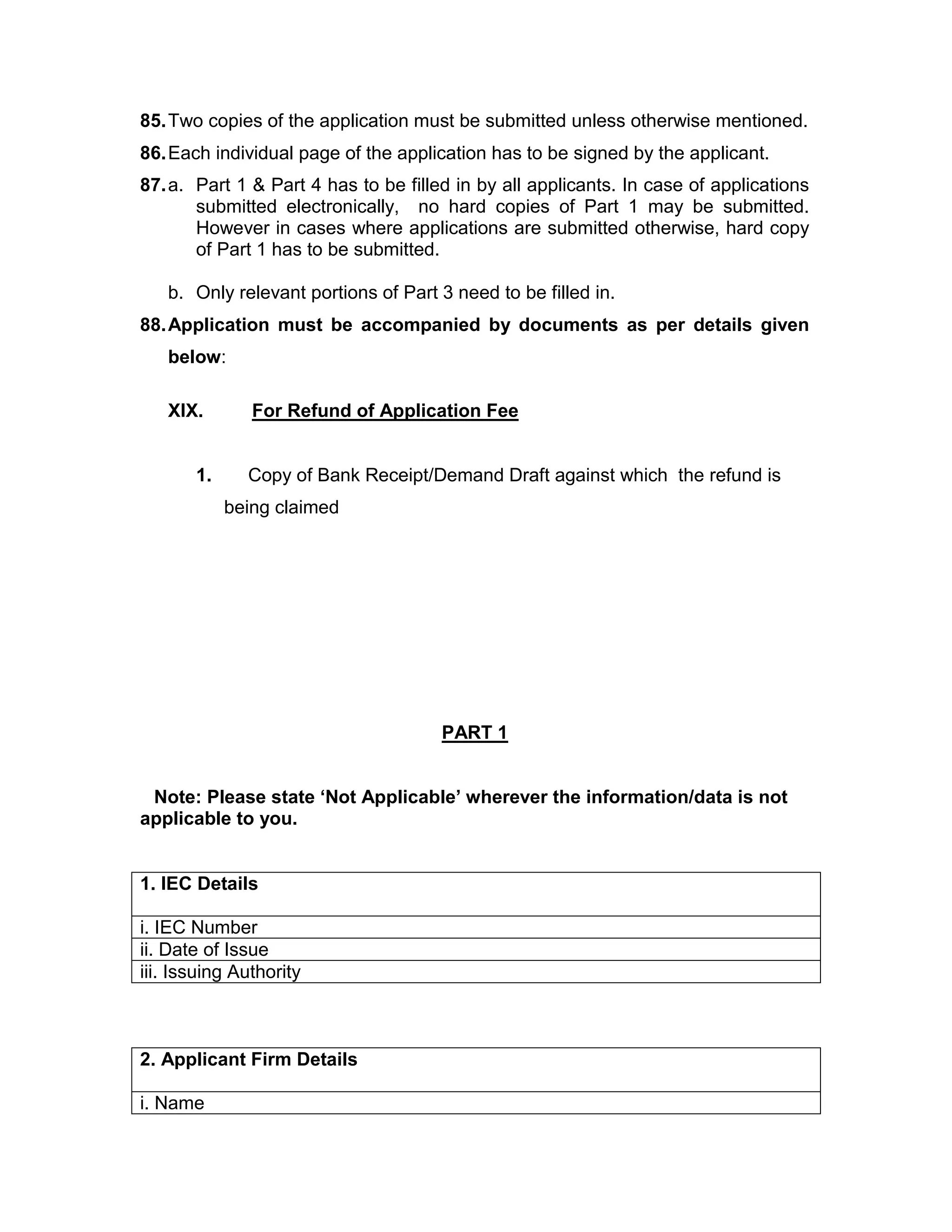 85.Two copies of the application must be submitted unless otherwise mentioned.
86.Each individual page of the application has to be signed by the applicant.
87.a. Part 1 & Part 4 has to be filled in by all applicants. In case of applications
submitted electronically, no hard copies of Part 1 may be submitted.
However in cases where applications are submitted otherwise, hard copy
of Part 1 has to be submitted.
b. Only relevant portions of Part 3 need to be filled in.
88.Application must be accompanied by documents as per details given
below:
XIX. For Refund of Application Fee
1. Copy of Bank Receipt/Demand Draft against which the refund is
being claimed
PART 1
Note: Please state ‘Not Applicable’ wherever the information/data is not
applicable to you.
1. IEC Details
i. IEC Number
ii. Date of Issue
iii. Issuing Authority
2. Applicant Firm Details
i. Name
 