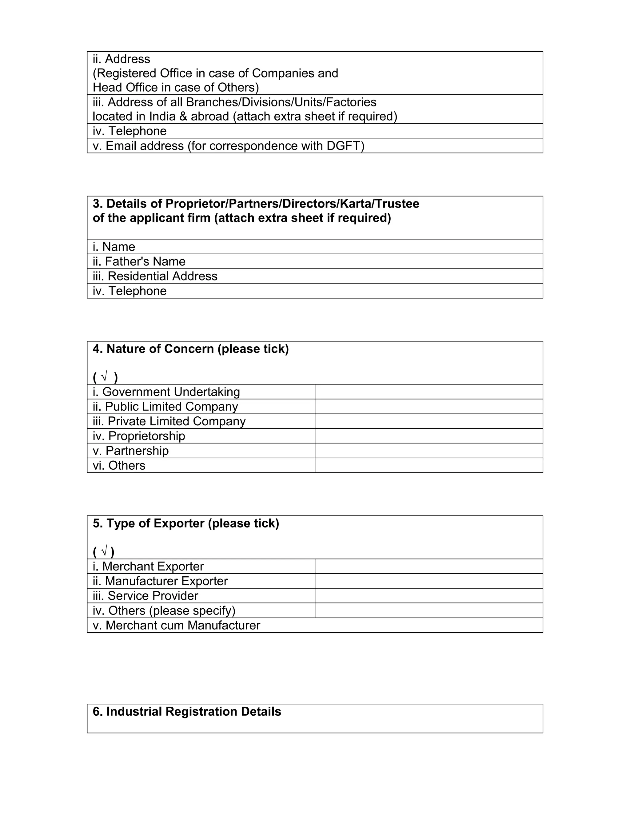 ii. Address
(Registered Office in case of Companies and
Head Office in case of Others)
iii. Address of all Branches/Divisions/Units/Factories
located in India & abroad (attach extra sheet if required)
iv. Telephone
v. Email address (for correspondence with DGFT)
3. Details of Proprietor/Partners/Directors/Karta/Trustee
of the applicant firm (attach extra sheet if required)
i. Name
ii. Father's Name
iii. Residential Address
iv. Telephone
4. Nature of Concern (please tick)
( √ )
i. Government Undertaking
ii. Public Limited Company
iii. Private Limited Company
iv. Proprietorship
v. Partnership
vi. Others
5. Type of Exporter (please tick)
( √ )
i. Merchant Exporter
ii. Manufacturer Exporter
iii. Service Provider
iv. Others (please specify)
v. Merchant cum Manufacturer
6. Industrial Registration Details
 