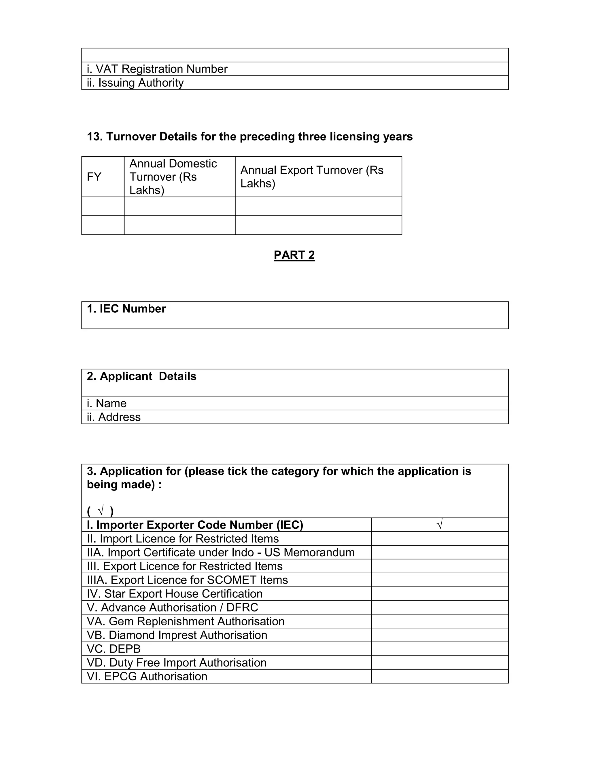 i. VAT Registration Number
ii. Issuing Authority
13. Turnover Details for the preceding three licensing years
FY
Annual Domestic
Turnover (Rs
Lakhs)
Annual Export Turnover (Rs
Lakhs)
PART 2
1. IEC Number
2. Applicant Details
i. Name
ii. Address
3. Application for (please tick the category for which the application is
being made) :
( √ )
I. Importer Exporter Code Number (IEC) √
II. Import Licence for Restricted Items
IIA. Import Certificate under Indo - US Memorandum
III. Export Licence for Restricted Items
IIIA. Export Licence for SCOMET Items
IV. Star Export House Certification
V. Advance Authorisation / DFRC
VA. Gem Replenishment Authorisation
VB. Diamond Imprest Authorisation
VC. DEPB
VD. Duty Free Import Authorisation
VI. EPCG Authorisation
 