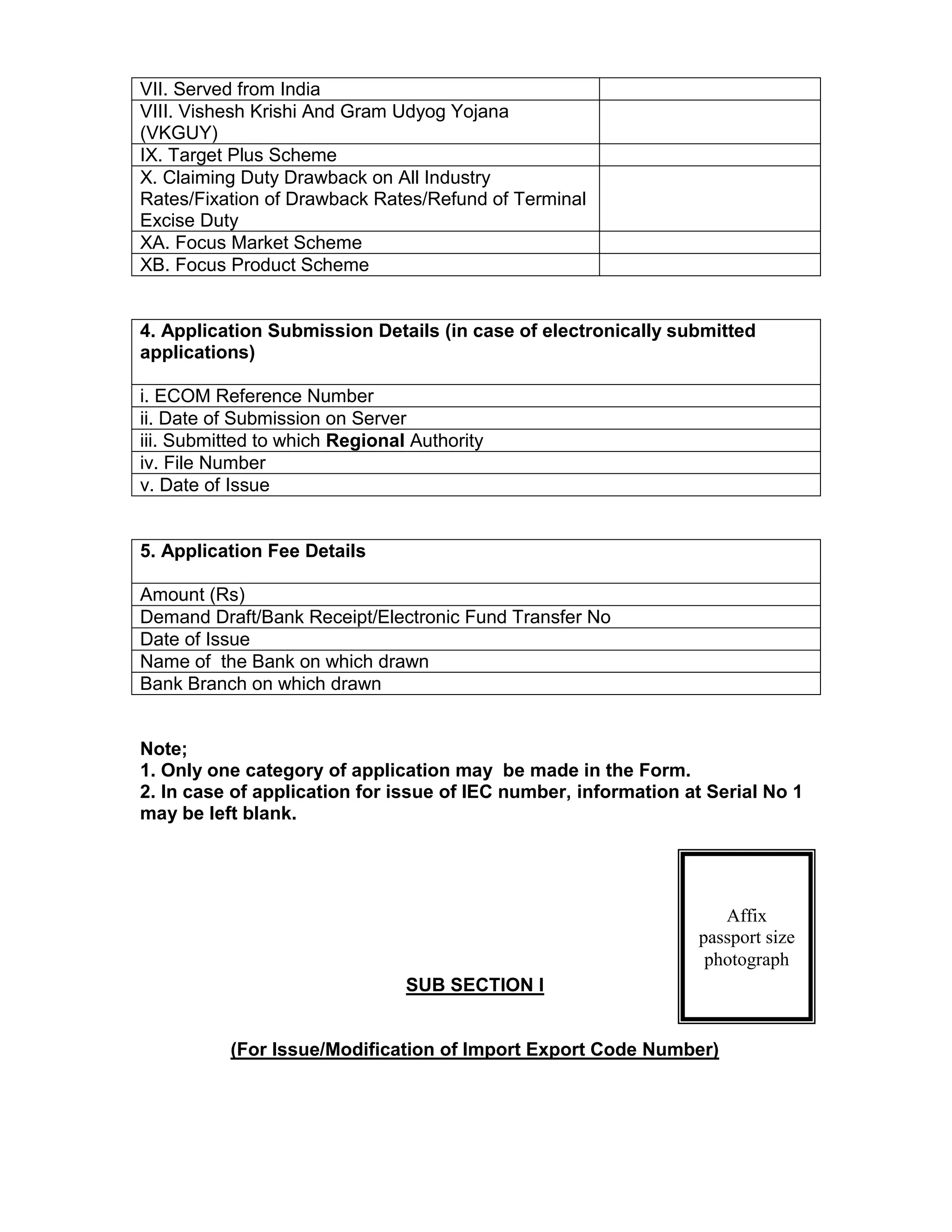 VII. Served from India
VIII. Vishesh Krishi And Gram Udyog Yojana
(VKGUY)
IX. Target Plus Scheme
X. Claiming Duty Drawback on All Industry
Rates/Fixation of Drawback Rates/Refund of Terminal
Excise Duty
XA. Focus Market Scheme
XB. Focus Product Scheme
4. Application Submission Details (in case of electronically submitted
applications)
i. ECOM Reference Number
ii. Date of Submission on Server
iii. Submitted to which Regional Authority
iv. File Number
v. Date of Issue
5. Application Fee Details
Amount (Rs)
Demand Draft/Bank Receipt/Electronic Fund Transfer No
Date of Issue
Name of the Bank on which drawn
Bank Branch on which drawn
Note;
1. Only one category of application may be made in the Form.
2. In case of application for issue of IEC number, information at Serial No 1
may be left blank.
SUB SECTION I
(For Issue/Modification of Import Export Code Number)
Affix
passport size
photograph
 