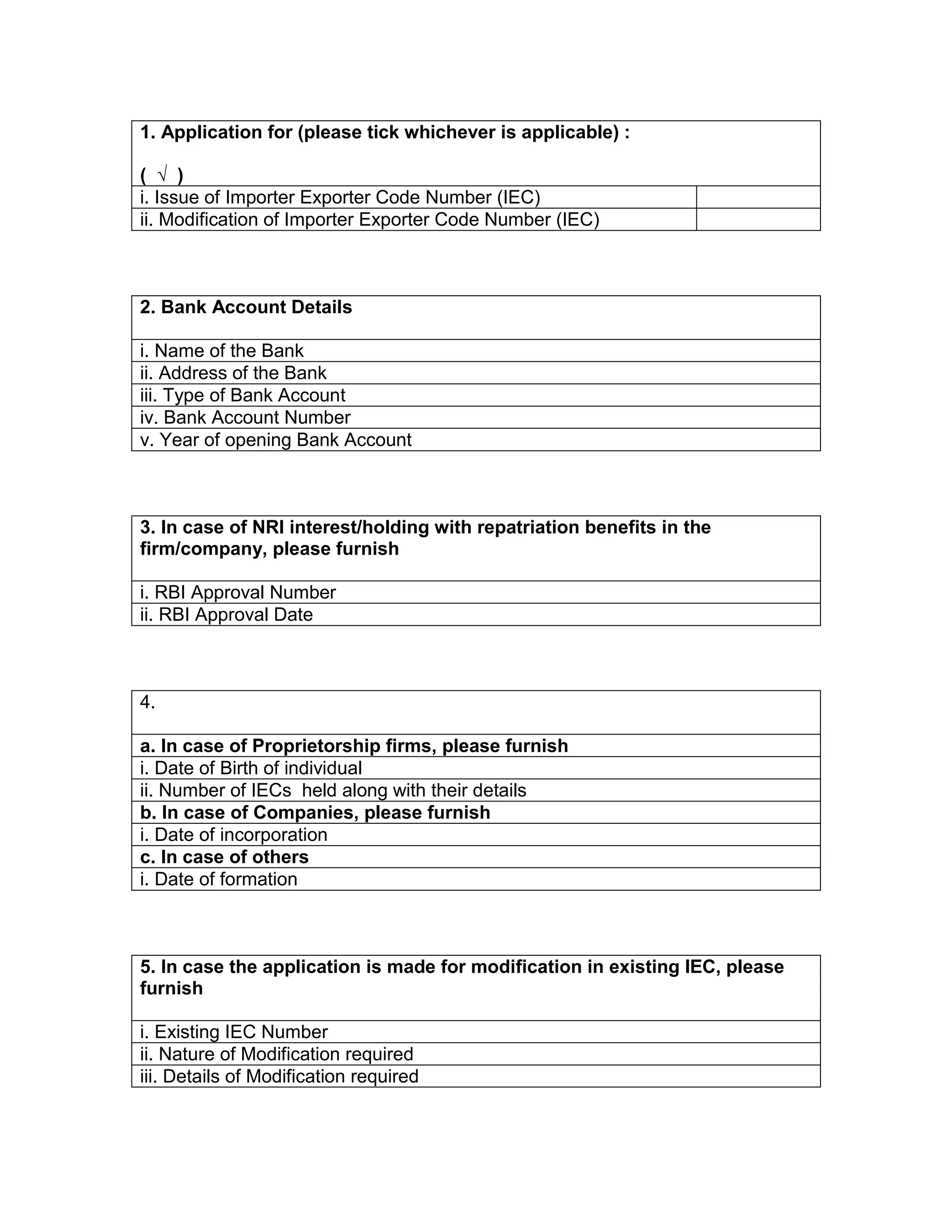 1. Application for (please tick whichever is applicable) :
( √ )
i. Issue of Importer Exporter Code Number (IEC)
ii. Modification of Importer Exporter Code Number (IEC)
2. Bank Account Details
i. Name of the Bank
ii. Address of the Bank
iii. Type of Bank Account
iv. Bank Account Number
v. Year of opening Bank Account
3. In case of NRI interest/holding with repatriation benefits in the
firm/company, please furnish
i. RBI Approval Number
ii. RBI Approval Date
4.
a. In case of Proprietorship firms, please furnish
i. Date of Birth of individual
ii. Number of IECs held along with their details
b. In case of Companies, please furnish
i. Date of incorporation
c. In case of others
i. Date of formation
5. In case the application is made for modification in existing IEC, please
furnish
i. Existing IEC Number
ii. Nature of Modification required
iii. Details of Modification required
 