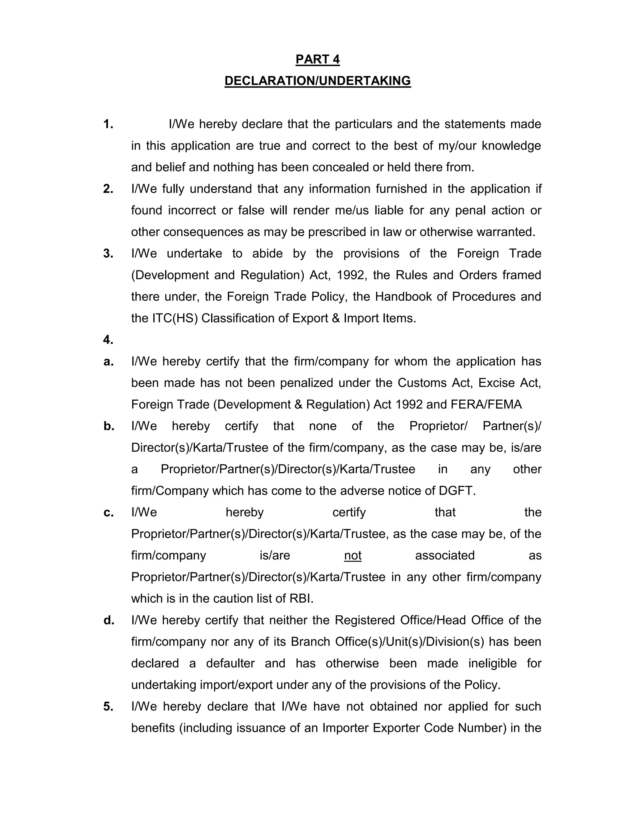 PART 4
DECLARATION/UNDERTAKING
1. I/We hereby declare that the particulars and the statements made
in this application are true and correct to the best of my/our knowledge
and belief and nothing has been concealed or held there from.
2. I/We fully understand that any information furnished in the application if
found incorrect or false will render me/us liable for any penal action or
other consequences as may be prescribed in law or otherwise warranted.
3. I/We undertake to abide by the provisions of the Foreign Trade
(Development and Regulation) Act, 1992, the Rules and Orders framed
there under, the Foreign Trade Policy, the Handbook of Procedures and
the ITC(HS) Classification of Export & Import Items.
4.
a. I/We hereby certify that the firm/company for whom the application has
been made has not been penalized under the Customs Act, Excise Act,
Foreign Trade (Development & Regulation) Act 1992 and FERA/FEMA
b. I/We hereby certify that none of the Proprietor/ Partner(s)/
Director(s)/Karta/Trustee of the firm/company, as the case may be, is/are
a Proprietor/Partner(s)/Director(s)/Karta/Trustee in any other
firm/Company which has come to the adverse notice of DGFT.
c. I/We hereby certify that the
Proprietor/Partner(s)/Director(s)/Karta/Trustee, as the case may be, of the
firm/company is/are not associated as
Proprietor/Partner(s)/Director(s)/Karta/Trustee in any other firm/company
which is in the caution list of RBI.
d. I/We hereby certify that neither the Registered Office/Head Office of the
firm/company nor any of its Branch Office(s)/Unit(s)/Division(s) has been
declared a defaulter and has otherwise been made ineligible for
undertaking import/export under any of the provisions of the Policy.
5. I/We hereby declare that I/We have not obtained nor applied for such
benefits (including issuance of an Importer Exporter Code Number) in the
 