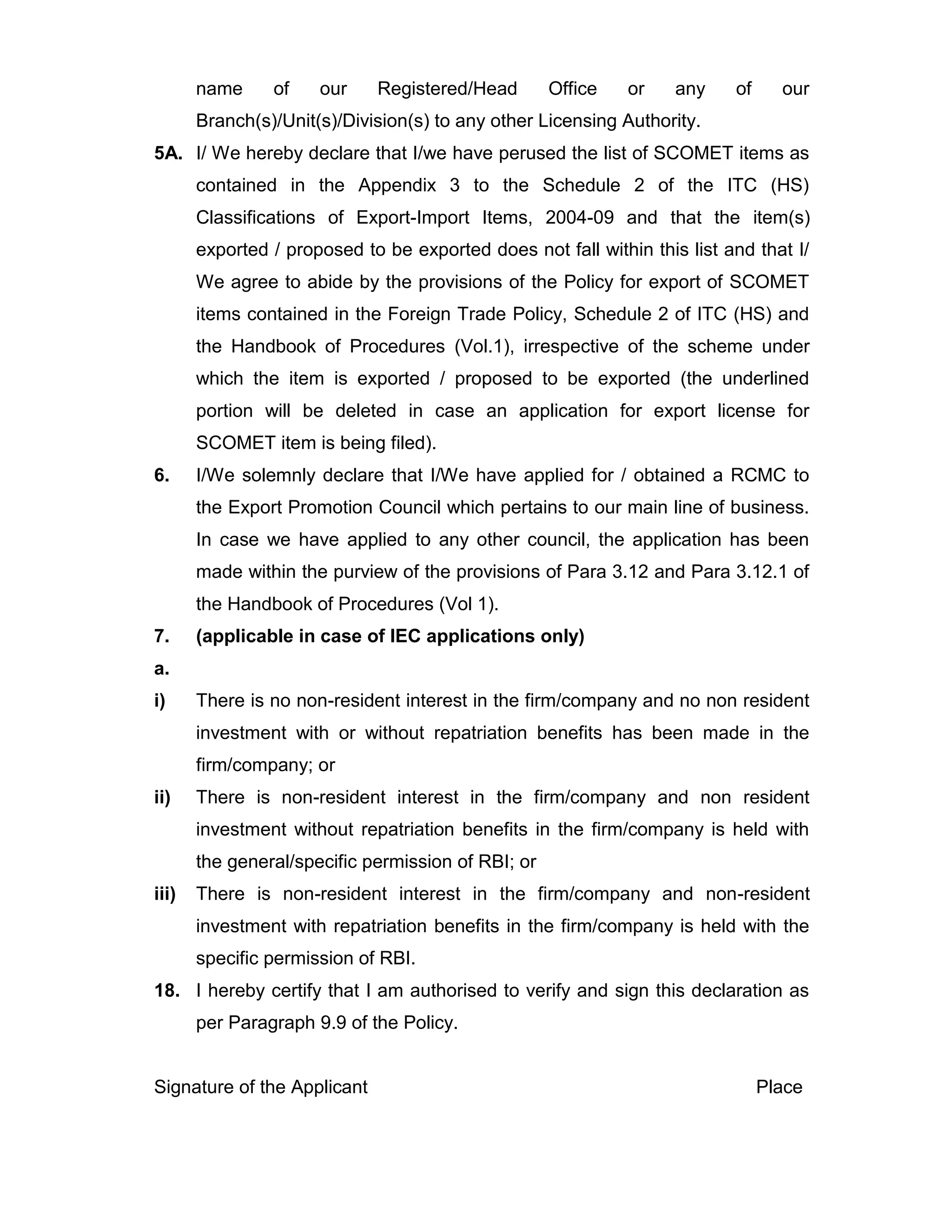 name of our Registered/Head Office or any of our
Branch(s)/Unit(s)/Division(s) to any other Licensing Authority.
5A. I/ We hereby declare that I/we have perused the list of SCOMET items as
contained in the Appendix 3 to the Schedule 2 of the ITC (HS)
Classifications of Export-Import Items, 2004-09 and that the item(s)
exported / proposed to be exported does not fall within this list and that I/
We agree to abide by the provisions of the Policy for export of SCOMET
items contained in the Foreign Trade Policy, Schedule 2 of ITC (HS) and
the Handbook of Procedures (Vol.1), irrespective of the scheme under
which the item is exported / proposed to be exported (the underlined
portion will be deleted in case an application for export license for
SCOMET item is being filed).
6. I/We solemnly declare that I/We have applied for / obtained a RCMC to
the Export Promotion Council which pertains to our main line of business.
In case we have applied to any other council, the application has been
made within the purview of the provisions of Para 3.12 and Para 3.12.1 of
the Handbook of Procedures (Vol 1).
7. (applicable in case of IEC applications only)
a.
i) There is no non-resident interest in the firm/company and no non resident
investment with or without repatriation benefits has been made in the
firm/company; or
ii) There is non-resident interest in the firm/company and non resident
investment without repatriation benefits in the firm/company is held with
the general/specific permission of RBI; or
iii) There is non-resident interest in the firm/company and non-resident
investment with repatriation benefits in the firm/company is held with the
specific permission of RBI.
18. I hereby certify that I am authorised to verify and sign this declaration as
per Paragraph 9.9 of the Policy.
Signature of the Applicant Place
 