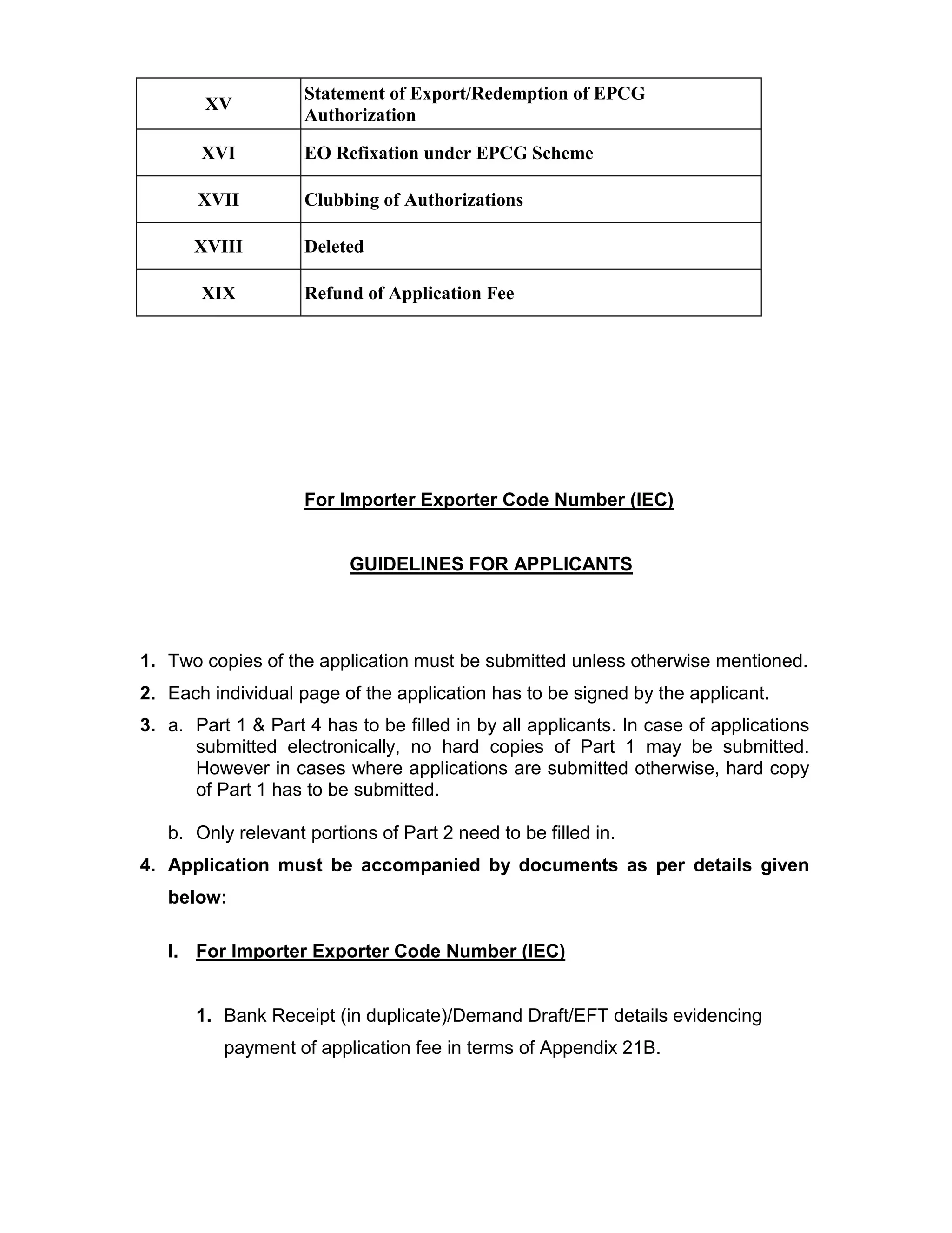 XV
Statement of Export/Redemption of EPCG
Authorization
XVI EO Refixation under EPCG Scheme
XVII Clubbing of Authorizations
XVIII Deleted
XIX Refund of Application Fee
For Importer Exporter Code Number (IEC)
GUIDELINES FOR APPLICANTS
1. Two copies of the application must be submitted unless otherwise mentioned.
2. Each individual page of the application has to be signed by the applicant.
3. a. Part 1 & Part 4 has to be filled in by all applicants. In case of applications
submitted electronically, no hard copies of Part 1 may be submitted.
However in cases where applications are submitted otherwise, hard copy
of Part 1 has to be submitted.
b. Only relevant portions of Part 2 need to be filled in.
4. Application must be accompanied by documents as per details given
below:
I. For Importer Exporter Code Number (IEC)
1. Bank Receipt (in duplicate)/Demand Draft/EFT details evidencing
payment of application fee in terms of Appendix 21B.
 