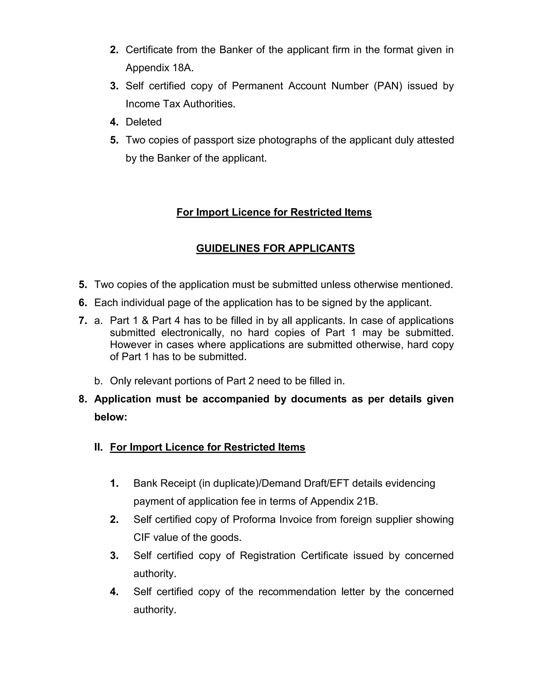 2. Certificate from the Banker of the applicant firm in the format given in
Appendix 18A.
3. Self certified copy of Permanent Account Number (PAN) issued by
Income Tax Authorities.
4. Deleted
5. Two copies of passport size photographs of the applicant duly attested
by the Banker of the applicant.
For Import Licence for Restricted Items
GUIDELINES FOR APPLICANTS
5. Two copies of the application must be submitted unless otherwise mentioned.
6. Each individual page of the application has to be signed by the applicant.
7. a. Part 1 & Part 4 has to be filled in by all applicants. In case of applications
submitted electronically, no hard copies of Part 1 may be submitted.
However in cases where applications are submitted otherwise, hard copy
of Part 1 has to be submitted.
b. Only relevant portions of Part 2 need to be filled in.
8. Application must be accompanied by documents as per details given
below:
II. For Import Licence for Restricted Items
1. Bank Receipt (in duplicate)/Demand Draft/EFT details evidencing
payment of application fee in terms of Appendix 21B.
2. Self certified copy of Proforma Invoice from foreign supplier showing
CIF value of the goods.
3. Self certified copy of Registration Certificate issued by concerned
authority.
4. Self certified copy of the recommendation letter by the concerned
authority.
 