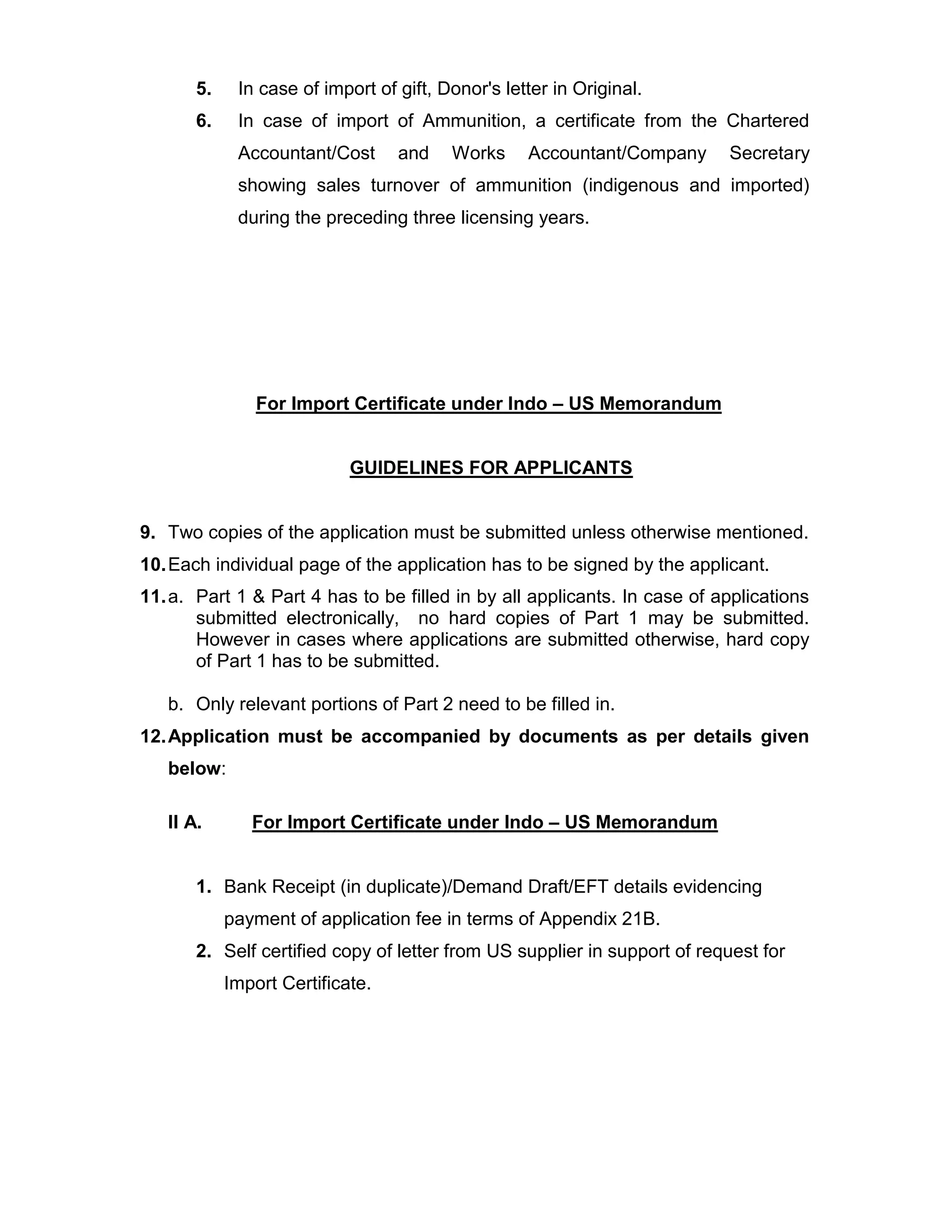 5. In case of import of gift, Donor's letter in Original.
6. In case of import of Ammunition, a certificate from the Chartered
Accountant/Cost and Works Accountant/Company Secretary
showing sales turnover of ammunition (indigenous and imported)
during the preceding three licensing years.
For Import Certificate under Indo – US Memorandum
GUIDELINES FOR APPLICANTS
9. Two copies of the application must be submitted unless otherwise mentioned.
10.Each individual page of the application has to be signed by the applicant.
11.a. Part 1 & Part 4 has to be filled in by all applicants. In case of applications
submitted electronically, no hard copies of Part 1 may be submitted.
However in cases where applications are submitted otherwise, hard copy
of Part 1 has to be submitted.
b. Only relevant portions of Part 2 need to be filled in.
12.Application must be accompanied by documents as per details given
below:
II A. For Import Certificate under Indo – US Memorandum
1. Bank Receipt (in duplicate)/Demand Draft/EFT details evidencing
payment of application fee in terms of Appendix 21B.
2. Self certified copy of letter from US supplier in support of request for
Import Certificate.
 