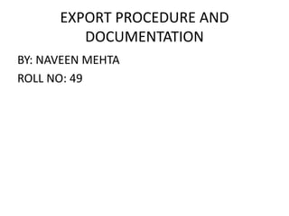 EXPORT PROCEDURE AND
DOCUMENTATION
BY: NAVEEN MEHTA
ROLL NO: 49
 
