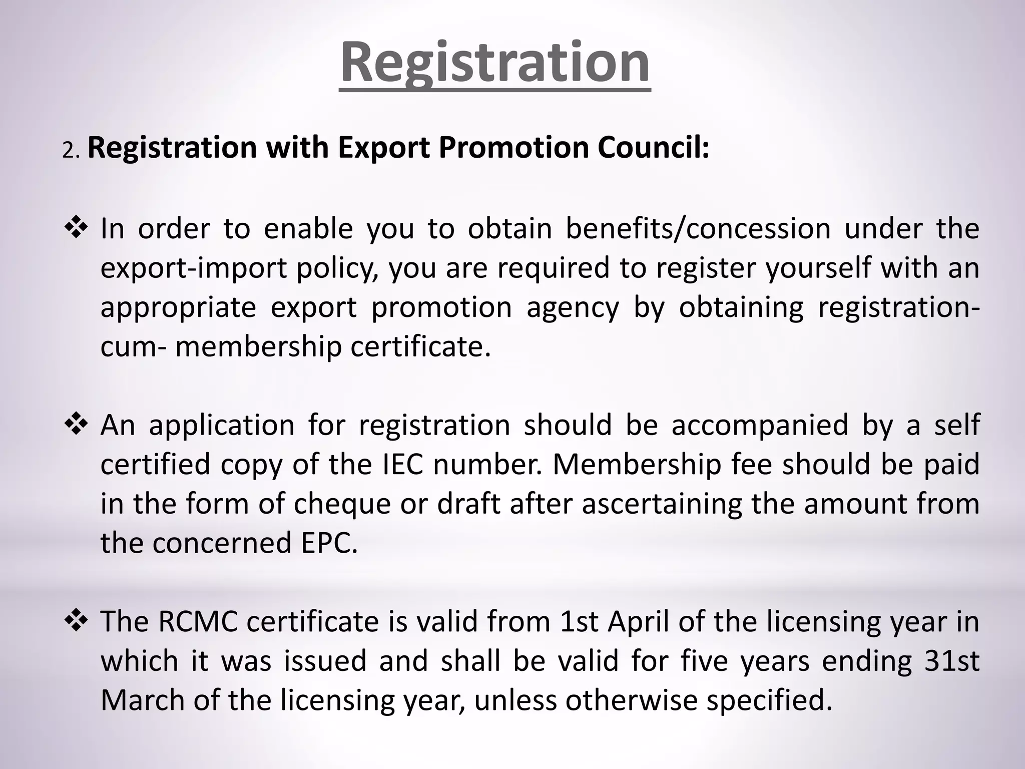 Registration
2. Registration with Export Promotion Council:
 In order to enable you to obtain benefits/concession under the
export-import policy, you are required to register yourself with an
appropriate export promotion agency by obtaining registration-
cum- membership certificate.
 An application for registration should be accompanied by a self
certified copy of the IEC number. Membership fee should be paid
in the form of cheque or draft after ascertaining the amount from
the concerned EPC.
 The RCMC certificate is valid from 1st April of the licensing year in
which it was issued and shall be valid for five years ending 31st
March of the licensing year, unless otherwise specified.
 