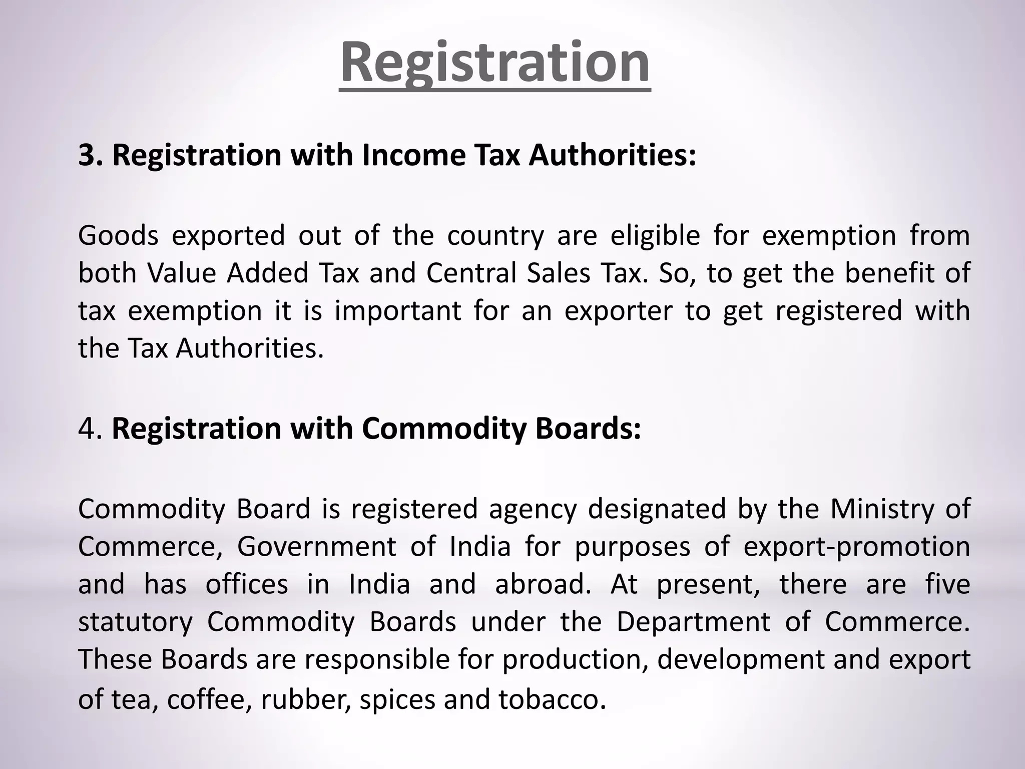 3. Registration with Income Tax Authorities:
Goods exported out of the country are eligible for exemption from
both Value Added Tax and Central Sales Tax. So, to get the benefit of
tax exemption it is important for an exporter to get registered with
the Tax Authorities.
4. Registration with Commodity Boards:
Commodity Board is registered agency designated by the Ministry of
Commerce, Government of India for purposes of export-promotion
and has offices in India and abroad. At present, there are five
statutory Commodity Boards under the Department of Commerce.
These Boards are responsible for production, development and export
of tea, coffee, rubber, spices and tobacco.
Registration
 