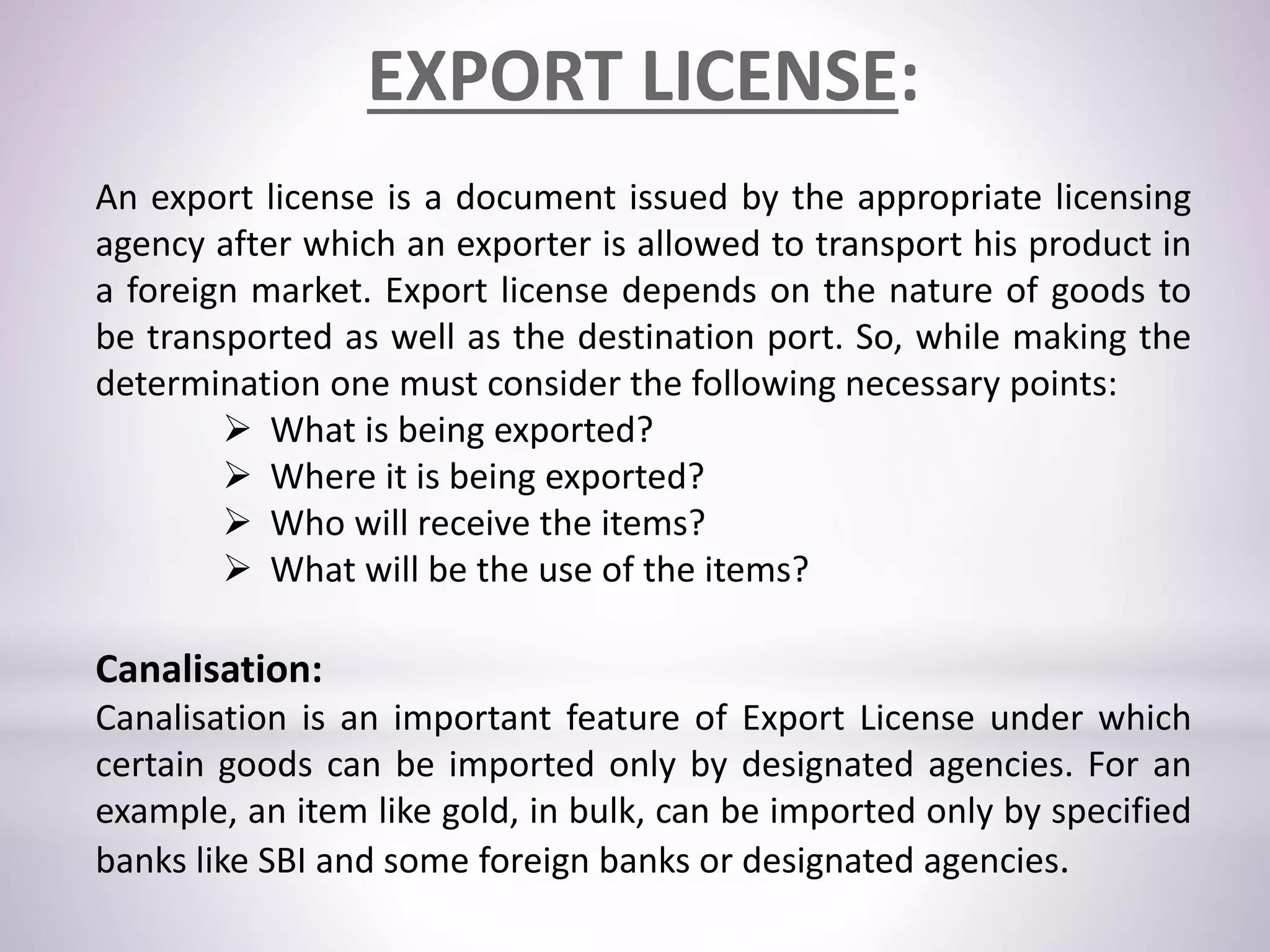 EXPORT LICENSE:
An export license is a document issued by the appropriate licensing
agency after which an exporter is allowed to transport his product in
a foreign market. Export license depends on the nature of goods to
be transported as well as the destination port. So, while making the
determination one must consider the following necessary points:
 What is being exported?
 Where it is being exported?
 Who will receive the items?
 What will be the use of the items?
Canalisation:
Canalisation is an important feature of Export License under which
certain goods can be imported only by designated agencies. For an
example, an item like gold, in bulk, can be imported only by specified
banks like SBI and some foreign banks or designated agencies.
 