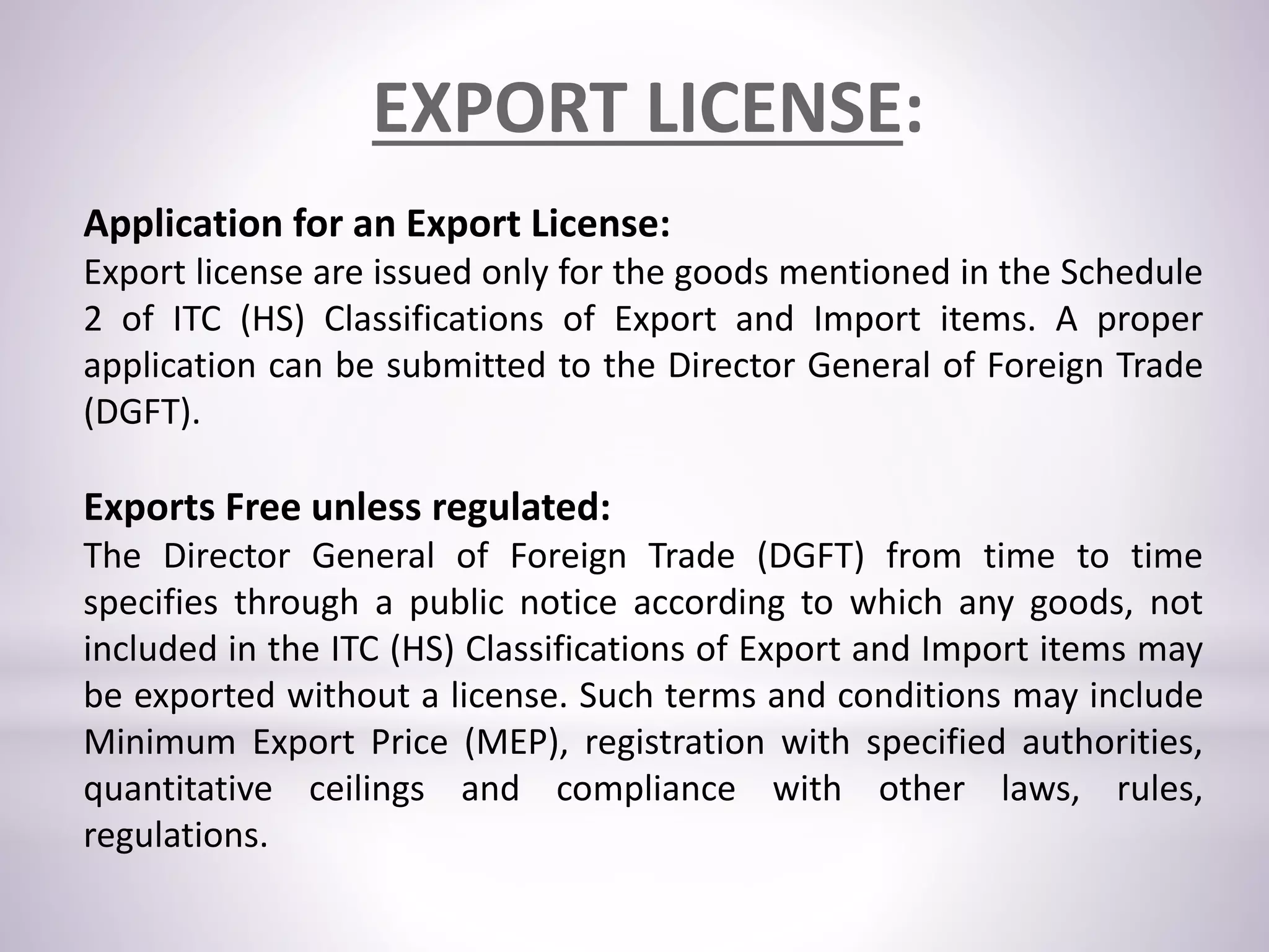 Application for an Export License:
Export license are issued only for the goods mentioned in the Schedule
2 of ITC (HS) Classifications of Export and Import items. A proper
application can be submitted to the Director General of Foreign Trade
(DGFT).
Exports Free unless regulated:
The Director General of Foreign Trade (DGFT) from time to time
specifies through a public notice according to which any goods, not
included in the ITC (HS) Classifications of Export and Import items may
be exported without a license. Such terms and conditions may include
Minimum Export Price (MEP), registration with specified authorities,
quantitative ceilings and compliance with other laws, rules,
regulations.
EXPORT LICENSE:
 