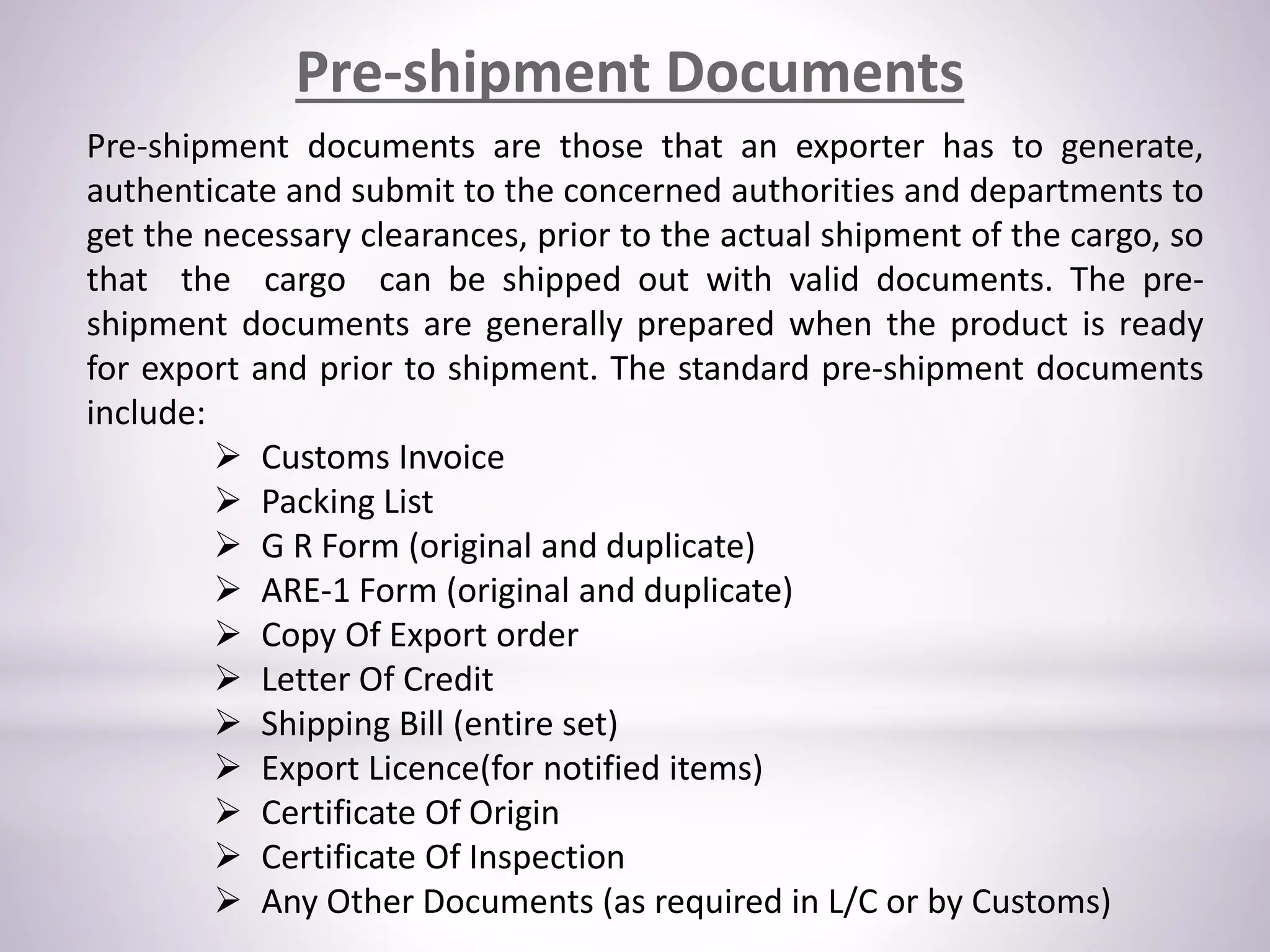 Pre-shipment Documents
Pre-shipment documents are those that an exporter has to generate,
authenticate and submit to the concerned authorities and departments to
get the necessary clearances, prior to the actual shipment of the cargo, so
that the cargo can be shipped out with valid documents. The pre-
shipment documents are generally prepared when the product is ready
for export and prior to shipment. The standard pre-shipment documents
include:
 Customs Invoice
 Packing List
 G R Form (original and duplicate)
 ARE-1 Form (original and duplicate)
 Copy Of Export order
 Letter Of Credit
 Shipping Bill (entire set)
 Export Licence(for notified items)
 Certificate Of Origin
 Certificate Of Inspection
 Any Other Documents (as required in L/C or by Customs)
 