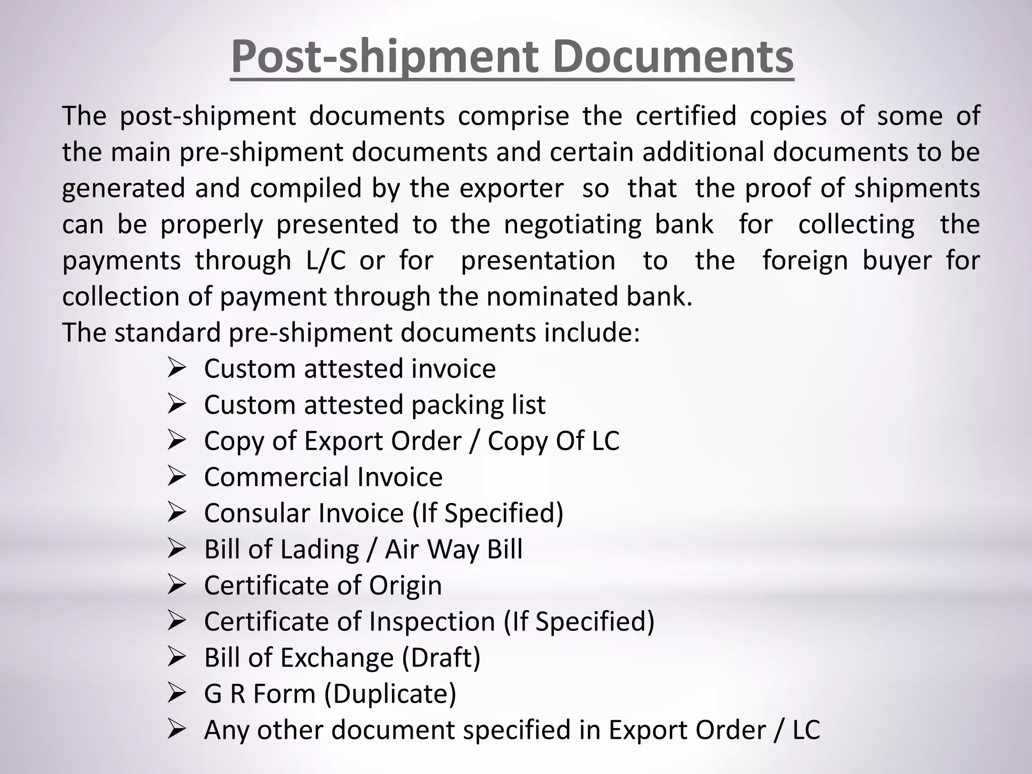 Post-shipment Documents
The post-shipment documents comprise the certified copies of some of
the main pre-shipment documents and certain additional documents to be
generated and compiled by the exporter so that the proof of shipments
can be properly presented to the negotiating bank for collecting the
payments through L/C or for presentation to the foreign buyer for
collection of payment through the nominated bank.
The standard pre-shipment documents include:
 Custom attested invoice
 Custom attested packing list
 Copy of Export Order / Copy Of LC
 Commercial Invoice
 Consular Invoice (If Specified)
 Bill of Lading / Air Way Bill
 Certificate of Origin
 Certificate of Inspection (If Specified)
 Bill of Exchange (Draft)
 G R Form (Duplicate)
 Any other document specified in Export Order / LC
 