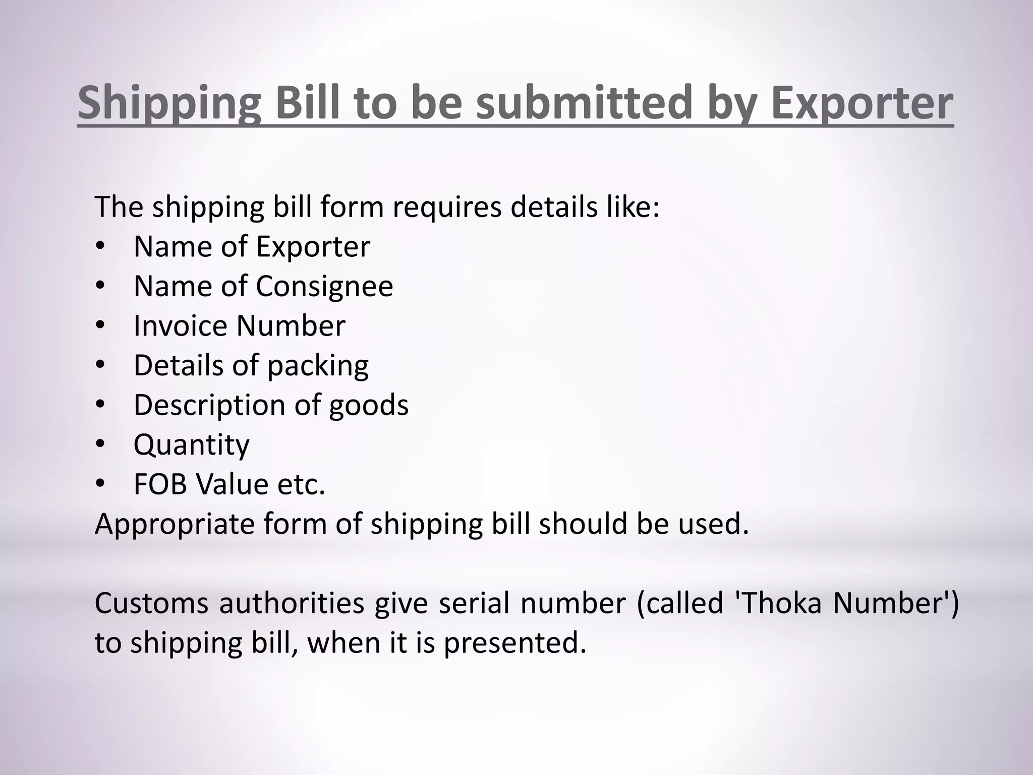 The shipping bill form requires details like:
• Name of Exporter
• Name of Consignee
• Invoice Number
• Details of packing
• Description of goods
• Quantity
• FOB Value etc.
Appropriate form of shipping bill should be used.
Customs authorities give serial number (called 'Thoka Number')
to shipping bill, when it is presented.
Shipping Bill to be submitted by Exporter
 