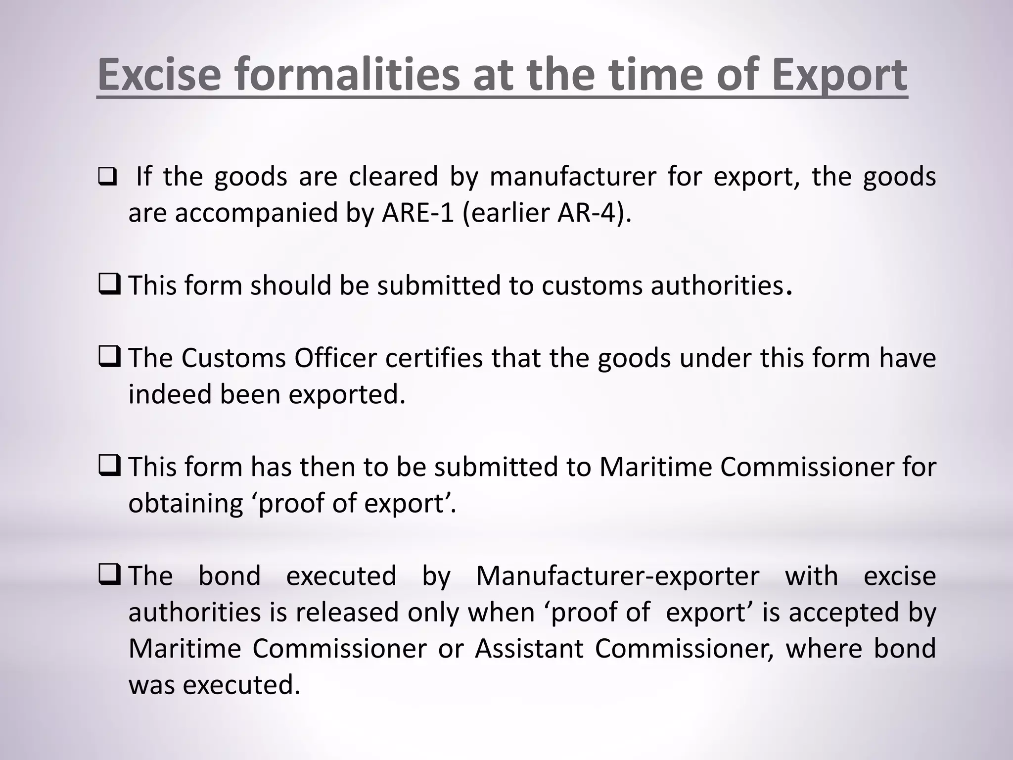 Excise formalities at the time of Export
 If the goods are cleared by manufacturer for export, the goods
are accompanied by ARE-1 (earlier AR-4).
 This form should be submitted to customs authorities.
 The Customs Officer certifies that the goods under this form have
indeed been exported.
 This form has then to be submitted to Maritime Commissioner for
obtaining ‘proof of export’.
 The bond executed by Manufacturer-exporter with excise
authorities is released only when ‘proof of export’ is accepted by
Maritime Commissioner or Assistant Commissioner, where bond
was executed.
 