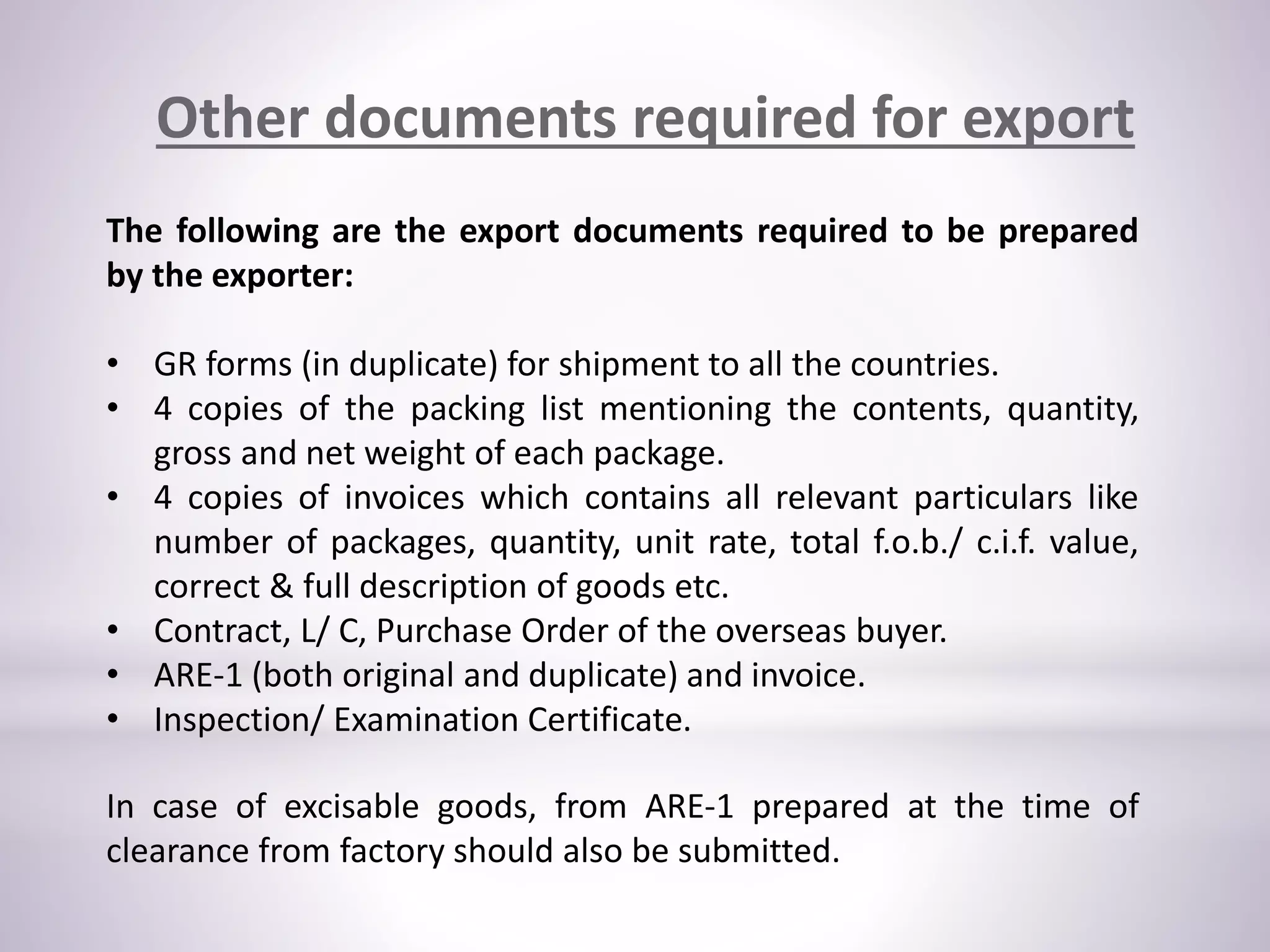 Other documents required for export
The following are the export documents required to be prepared
by the exporter:
• GR forms (in duplicate) for shipment to all the countries.
• 4 copies of the packing list mentioning the contents, quantity,
gross and net weight of each package.
• 4 copies of invoices which contains all relevant particulars like
number of packages, quantity, unit rate, total f.o.b./ c.i.f. value,
correct & full description of goods etc.
• Contract, L/ C, Purchase Order of the overseas buyer.
• ARE-1 (both original and duplicate) and invoice.
• Inspection/ Examination Certificate.
In case of excisable goods, from ARE-1 prepared at the time of
clearance from factory should also be submitted.
 