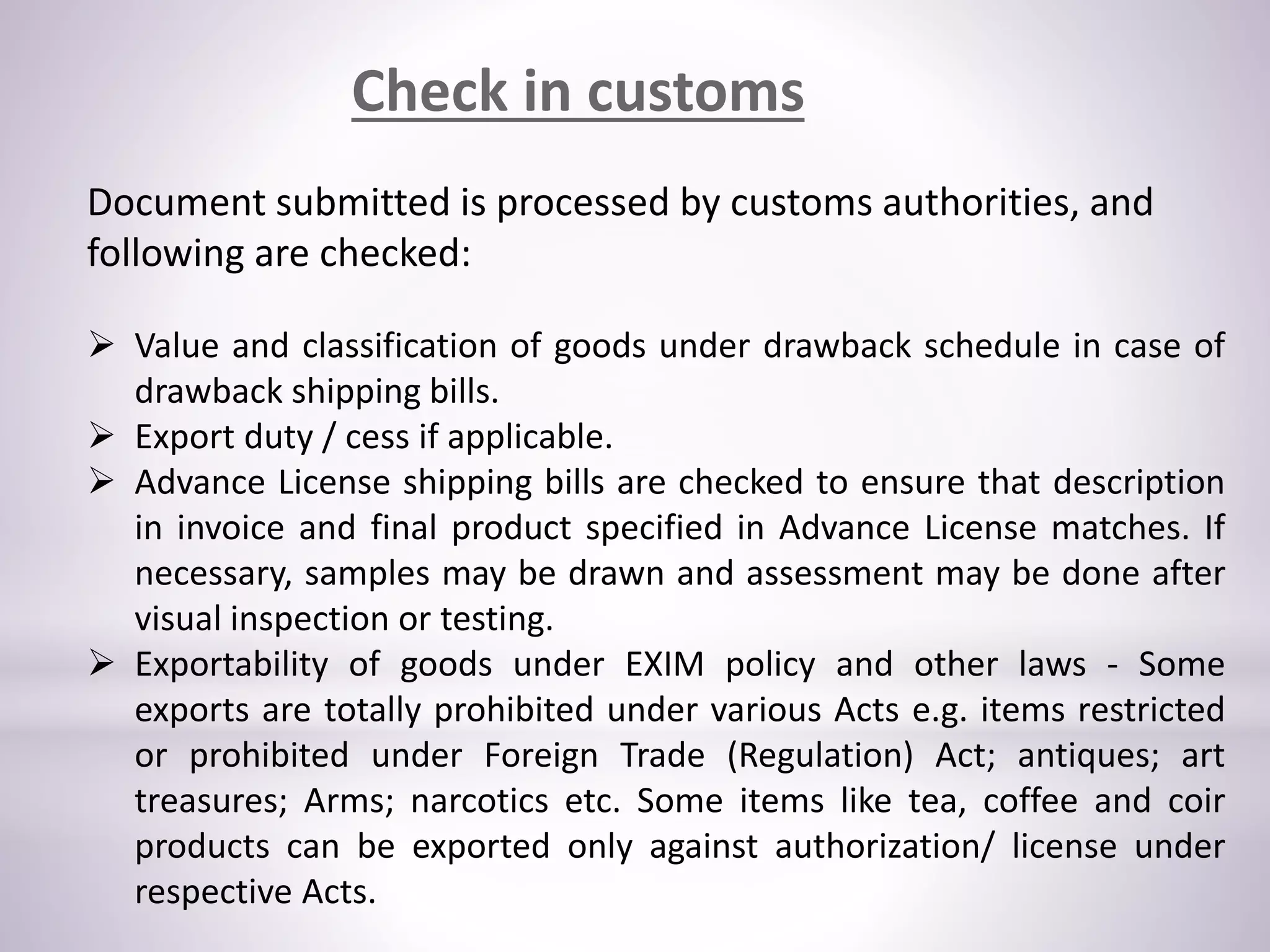 Check in customs
Document submitted is processed by customs authorities, and
following are checked:
 Value and classification of goods under drawback schedule in case of
drawback shipping bills.
 Export duty / cess if applicable.
 Advance License shipping bills are checked to ensure that description
in invoice and final product specified in Advance License matches. If
necessary, samples may be drawn and assessment may be done after
visual inspection or testing.
 Exportability of goods under EXIM policy and other laws - Some
exports are totally prohibited under various Acts e.g. items restricted
or prohibited under Foreign Trade (Regulation) Act; antiques; art
treasures; Arms; narcotics etc. Some items like tea, coffee and coir
products can be exported only against authorization/ license under
respective Acts.
 