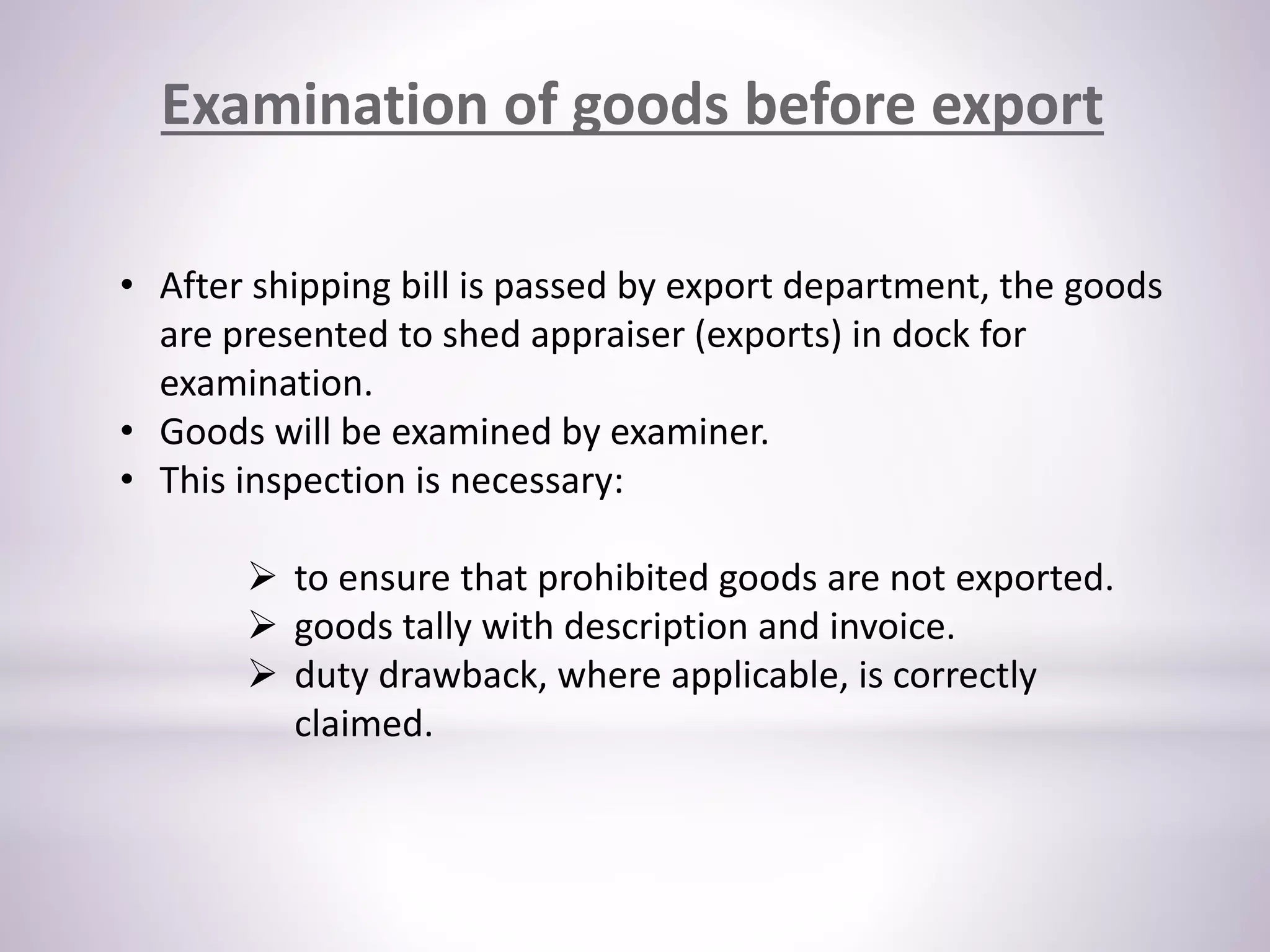 Examination of goods before export
• After shipping bill is passed by export department, the goods
are presented to shed appraiser (exports) in dock for
examination.
• Goods will be examined by examiner.
• This inspection is necessary:
 to ensure that prohibited goods are not exported.
 goods tally with description and invoice.
 duty drawback, where applicable, is correctly
claimed.
 