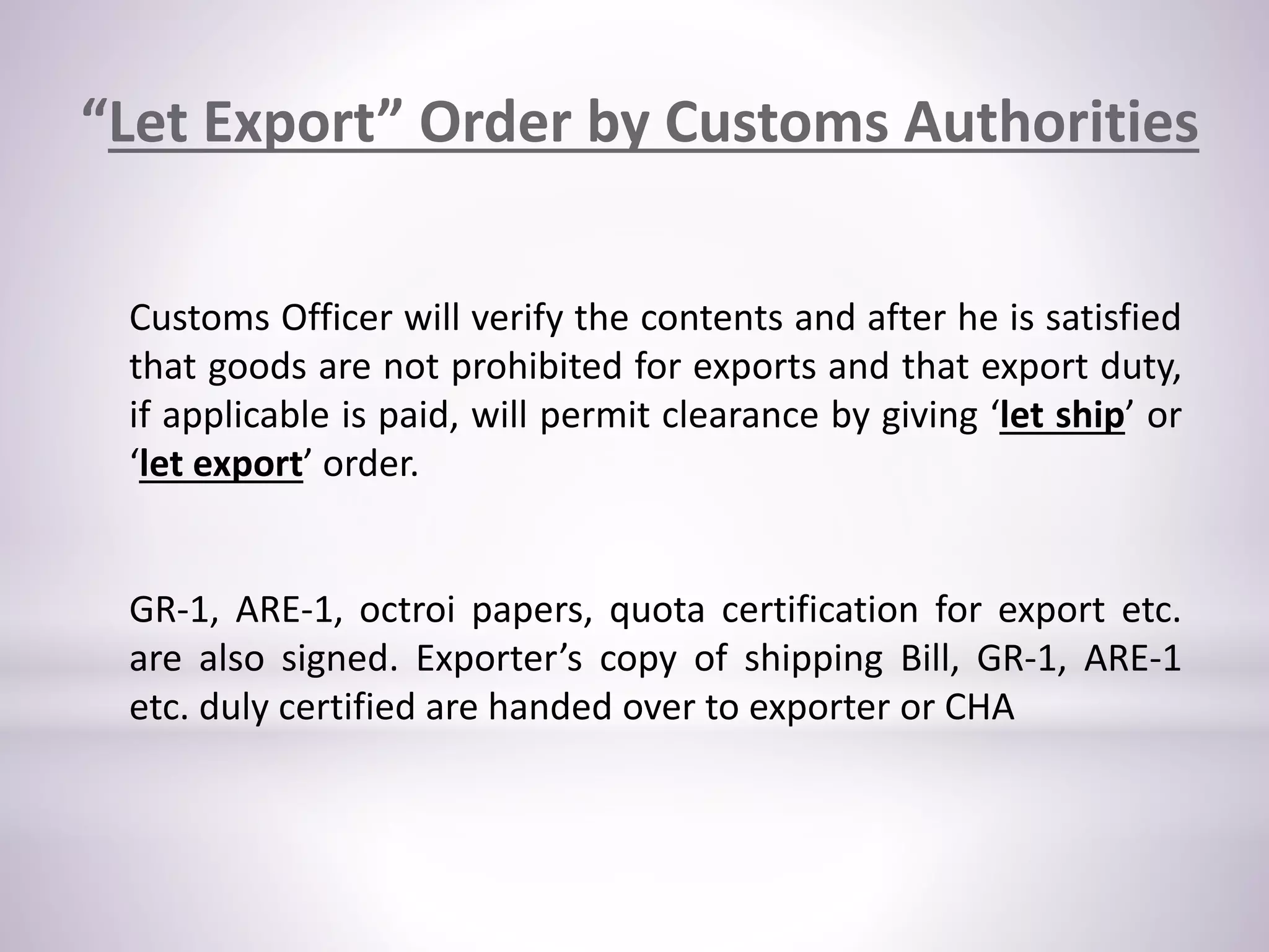 “Let Export” Order by Customs Authorities
Customs Officer will verify the contents and after he is satisfied
that goods are not prohibited for exports and that export duty,
if applicable is paid, will permit clearance by giving ‘let ship’ or
‘let export’ order.
GR-1, ARE-1, octroi papers, quota certification for export etc.
are also signed. Exporter’s copy of shipping Bill, GR-1, ARE-1
etc. duly certified are handed over to exporter or CHA
 