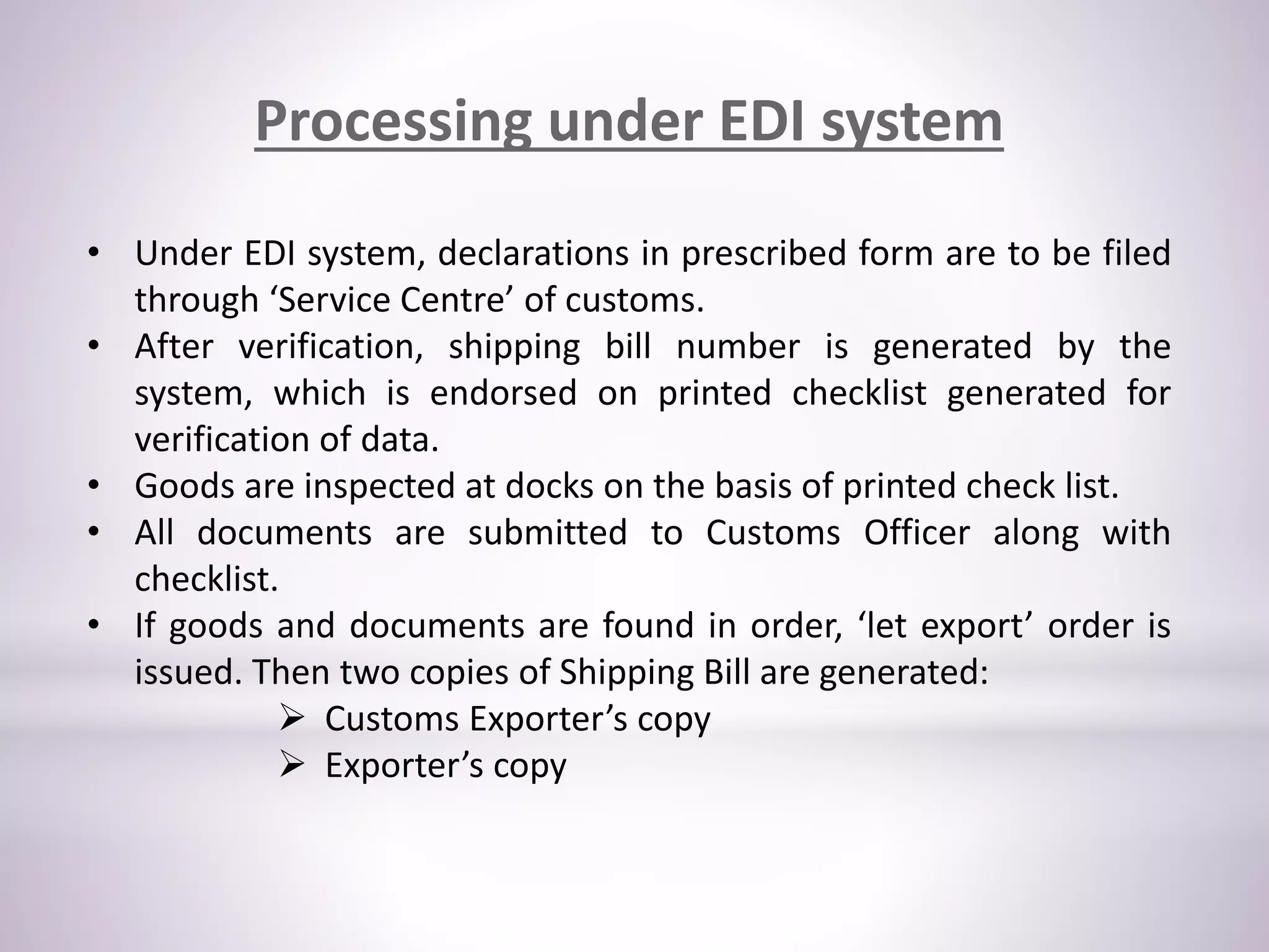 Processing under EDI system
• Under EDI system, declarations in prescribed form are to be filed
through ‘Service Centre’ of customs.
• After verification, shipping bill number is generated by the
system, which is endorsed on printed checklist generated for
verification of data.
• Goods are inspected at docks on the basis of printed check list.
• All documents are submitted to Customs Officer along with
checklist.
• If goods and documents are found in order, ‘let export’ order is
issued. Then two copies of Shipping Bill are generated:
 Customs Exporter’s copy
 Exporter’s copy
 
