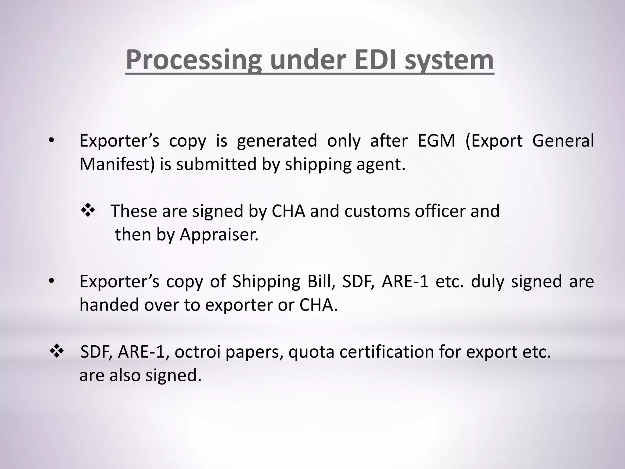 Processing under EDI system
• Exporter’s copy is generated only after EGM (Export General
Manifest) is submitted by shipping agent.
 These are signed by CHA and customs officer and
then by Appraiser.
• Exporter’s copy of Shipping Bill, SDF, ARE-1 etc. duly signed are
handed over to exporter or CHA.
 SDF, ARE-1, octroi papers, quota certification for export etc.
are also signed.
 