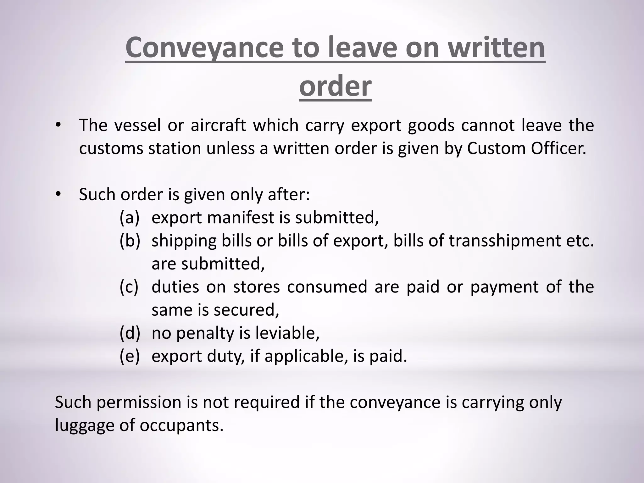 Conveyance to leave on written
order
• The vessel or aircraft which carry export goods cannot leave the
customs station unless a written order is given by Custom Officer.
• Such order is given only after:
(a) export manifest is submitted,
(b) shipping bills or bills of export, bills of transshipment etc.
are submitted,
(c) duties on stores consumed are paid or payment of the
same is secured,
(d) no penalty is leviable,
(e) export duty, if applicable, is paid.
Such permission is not required if the conveyance is carrying only
luggage of occupants.
 