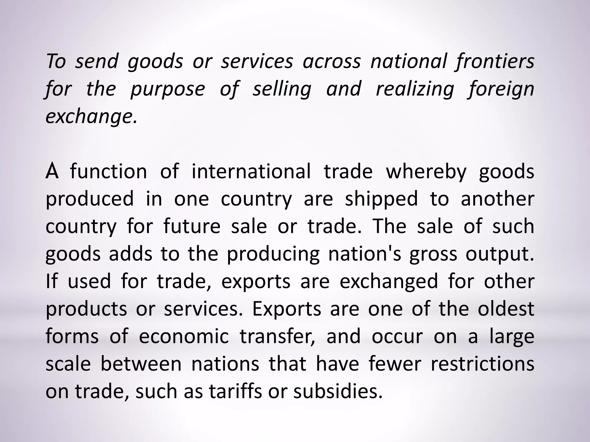 To send goods or services across national frontiers
for the purpose of selling and realizing foreign
exchange.
A function of international trade whereby goods
produced in one country are shipped to another
country for future sale or trade. The sale of such
goods adds to the producing nation's gross output.
If used for trade, exports are exchanged for other
products or services. Exports are one of the oldest
forms of economic transfer, and occur on a large
scale between nations that have fewer restrictions
on trade, such as tariffs or subsidies.
 