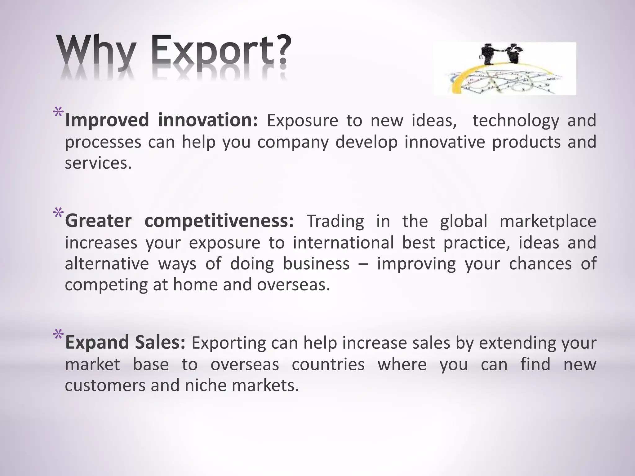 *Improved innovation: Exposure to new ideas, technology and
processes can help you company develop innovative products and
services.
*Greater competitiveness: Trading in the global marketplace
increases your exposure to international best practice, ideas and
alternative ways of doing business – improving your chances of
competing at home and overseas.
*Expand Sales: Exporting can help increase sales by extending your
market base to overseas countries where you can find new
customers and niche markets.
 