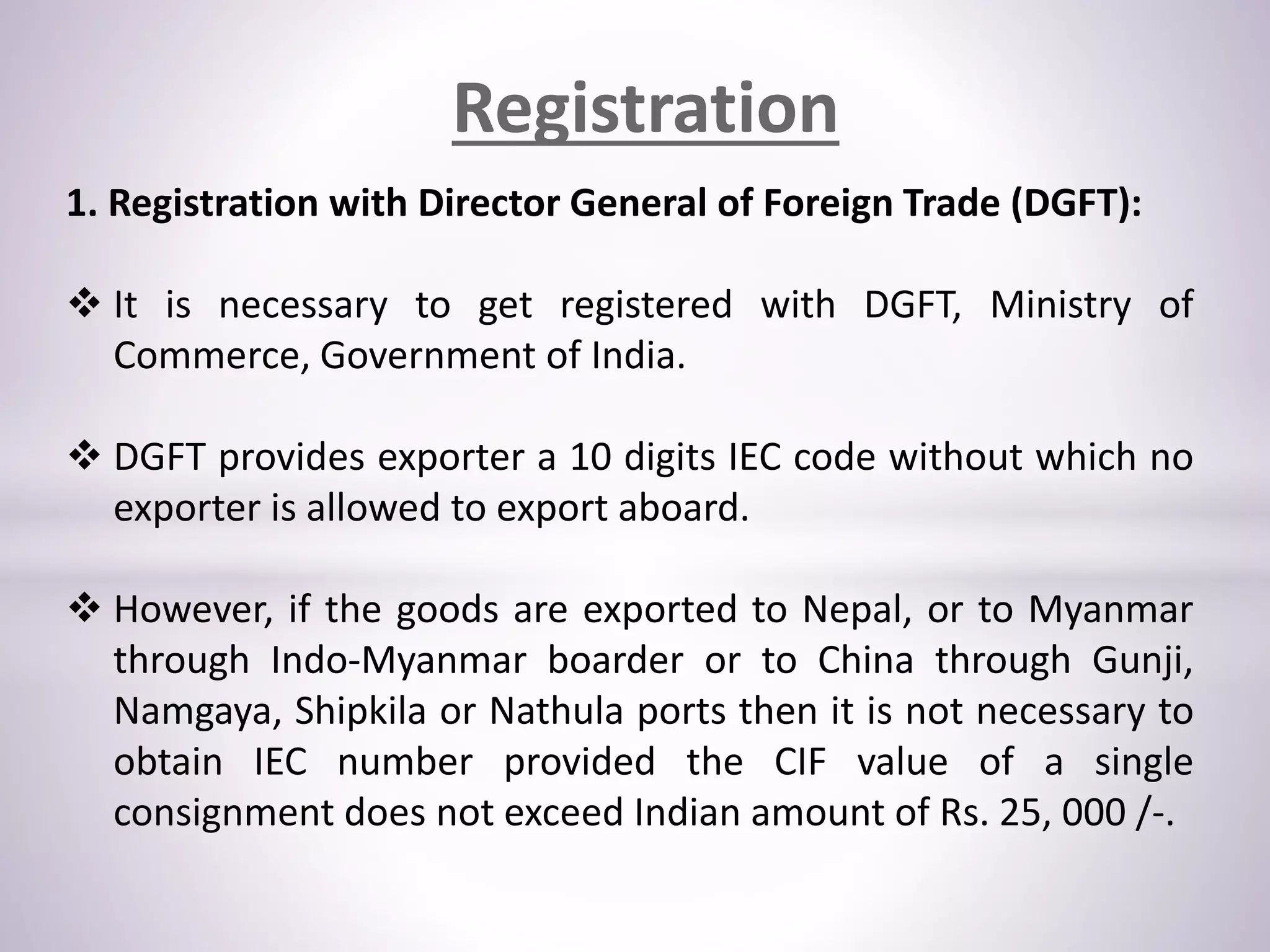 Registration
1. Registration with Director General of Foreign Trade (DGFT):
 It is necessary to get registered with DGFT, Ministry of
Commerce, Government of India.
 DGFT provides exporter a 10 digits IEC code without which no
exporter is allowed to export aboard.
 However, if the goods are exported to Nepal, or to Myanmar
through Indo-Myanmar boarder or to China through Gunji,
Namgaya, Shipkila or Nathula ports then it is not necessary to
obtain IEC number provided the CIF value of a single
consignment does not exceed Indian amount of Rs. 25, 000 /-.
 